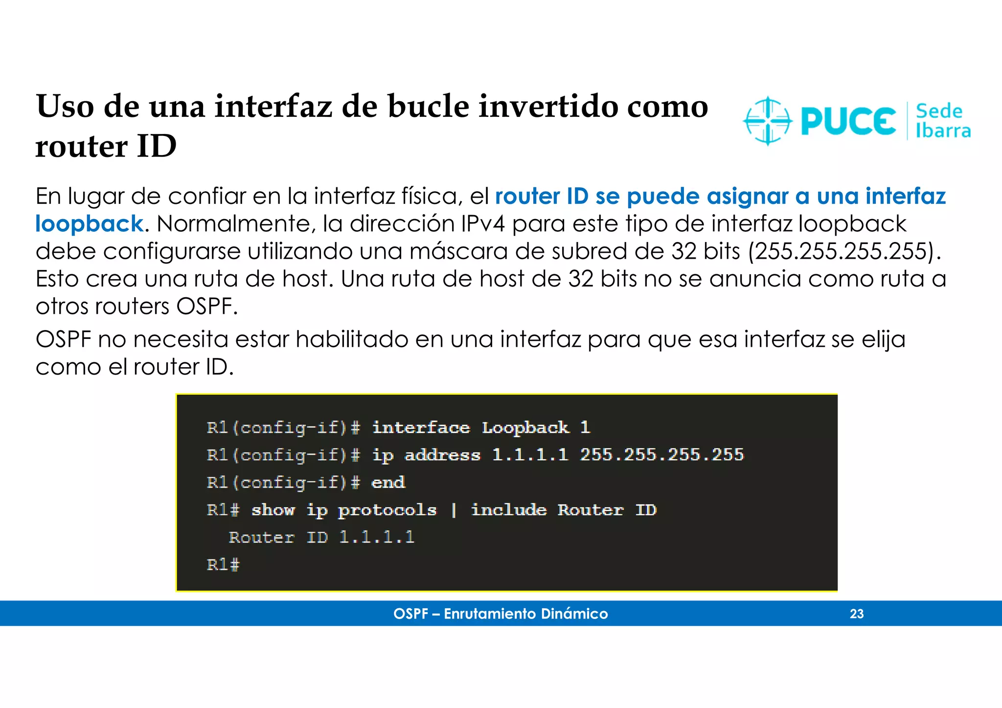 OSPF – Enrutamiento Dinámico 23
Uso de una interfaz de bucle invertido como
router ID
En lugar de confiar en la interfaz física, el router ID se puede asignar a una interfaz
loopback. Normalmente, la dirección IPv4 para este tipo de interfaz loopback
debe configurarse utilizando una máscara de subred de 32 bits (255.255.255.255).
Esto crea una ruta de host. Una ruta de host de 32 bits no se anuncia como ruta a
otros routers OSPF.
OSPF no necesita estar habilitado en una interfaz para que esa interfaz se elija
como el router ID.
 
