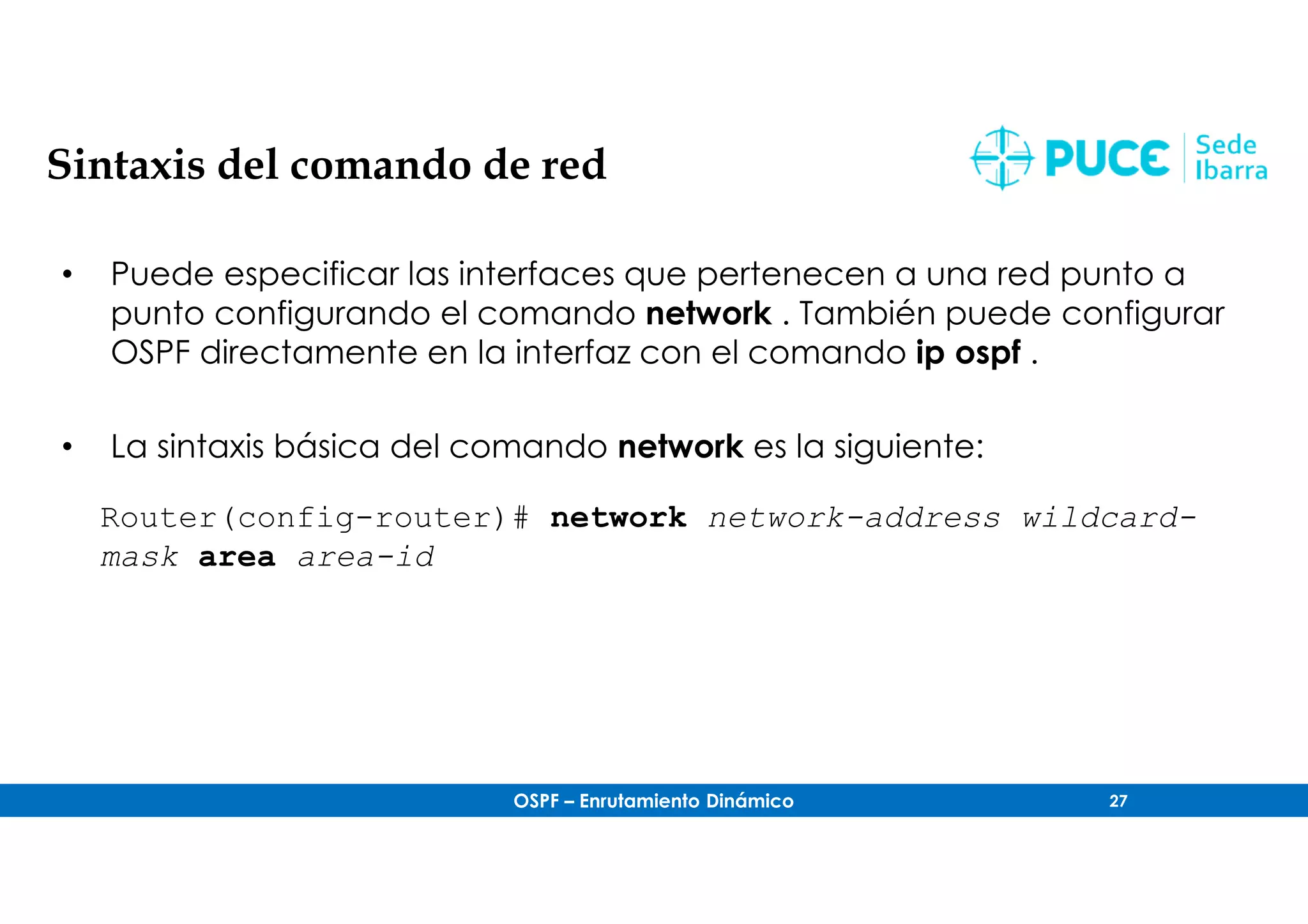OSPF – Enrutamiento Dinámico 27
Sintaxis del comando de red
• Puede especificar las interfaces que pertenecen a una red punto a
punto configurando el comando network . También puede configurar
OSPF directamente en la interfaz con el comando ip ospf .
• La sintaxis básica del comando network es la siguiente:
Router(config-router)# network network-address wildcard-
mask area area-id
 