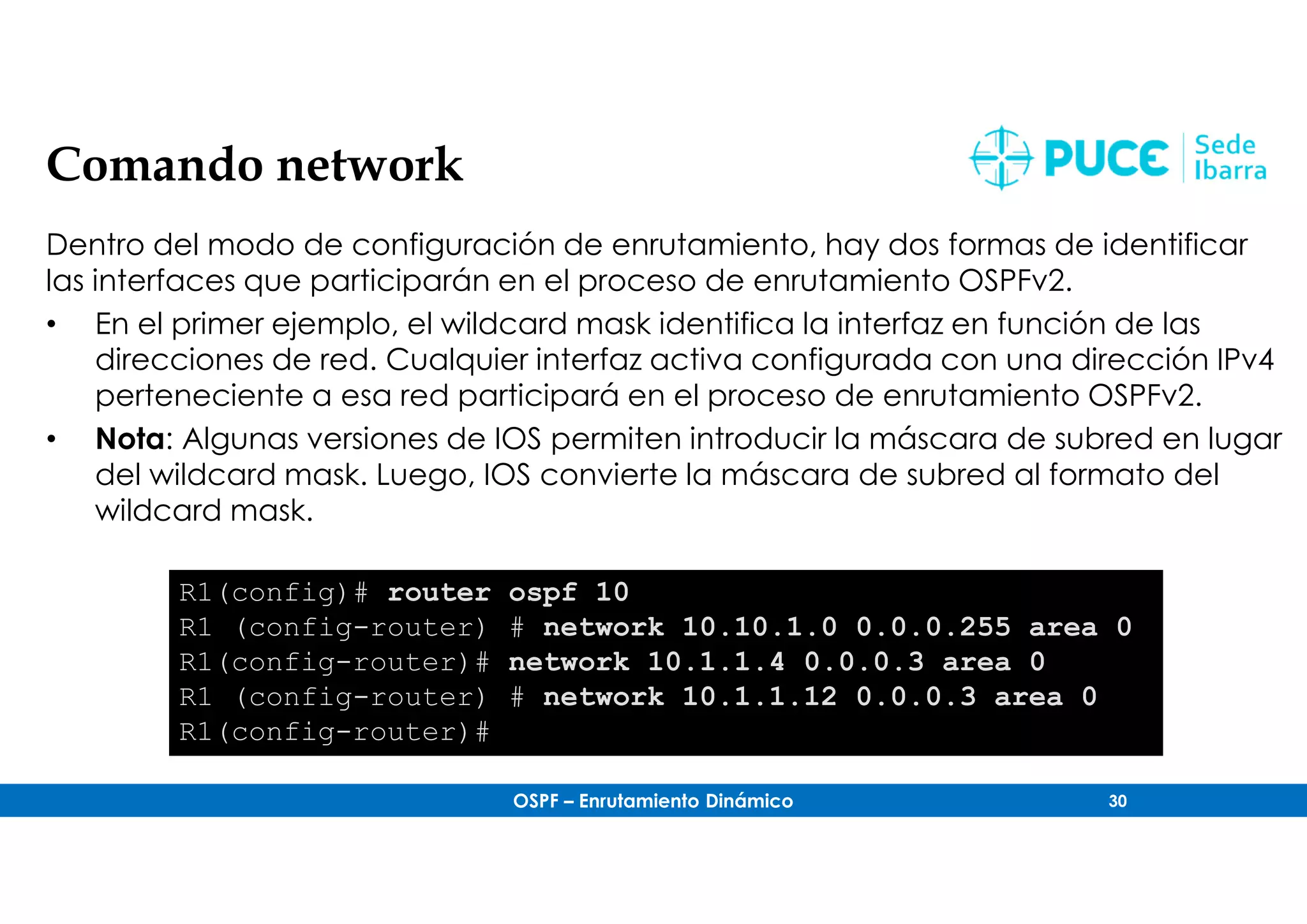 OSPF – Enrutamiento Dinámico 30
Comando network
Dentro del modo de configuración de enrutamiento, hay dos formas de identificar
las interfaces que participarán en el proceso de enrutamiento OSPFv2.
• En el primer ejemplo, el wildcard mask identifica la interfaz en función de las
direcciones de red. Cualquier interfaz activa configurada con una dirección IPv4
perteneciente a esa red participará en el proceso de enrutamiento OSPFv2.
• Nota: Algunas versiones de IOS permiten introducir la máscara de subred en lugar
del wildcard mask. Luego, IOS convierte la máscara de subred al formato del
wildcard mask.
R1(config)# router ospf 10
R1 (config-router) # network 10.10.1.0 0.0.0.255 area 0
R1(config-router)# network 10.1.1.4 0.0.0.3 area 0
R1 (config-router) # network 10.1.1.12 0.0.0.3 area 0
R1(config-router)#
 
