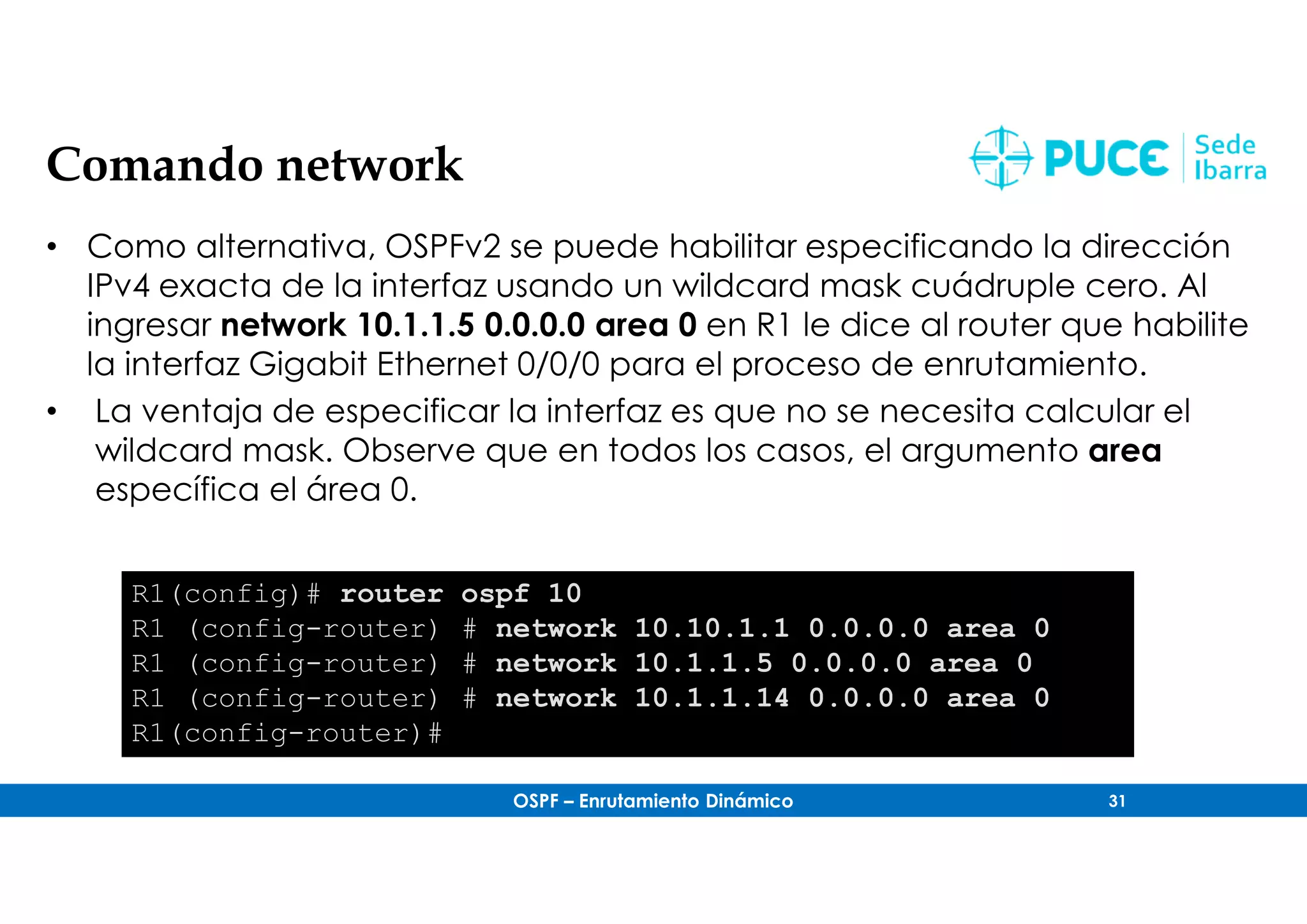 OSPF – Enrutamiento Dinámico 31
Comando network
• Como alternativa, OSPFv2 se puede habilitar especificando la dirección
IPv4 exacta de la interfaz usando un wildcard mask cuádruple cero. Al
ingresar network 10.1.1.5 0.0.0.0 area 0 en R1 le dice al router que habilite
la interfaz Gigabit Ethernet 0/0/0 para el proceso de enrutamiento.
• La ventaja de especificar la interfaz es que no se necesita calcular el
wildcard mask. Observe que en todos los casos, el argumento area
específica el área 0.
R1(config)# router ospf 10
R1 (config-router) # network 10.10.1.1 0.0.0.0 area 0
R1 (config-router) # network 10.1.1.5 0.0.0.0 area 0
R1 (config-router) # network 10.1.1.14 0.0.0.0 area 0
R1(config-router)#
 