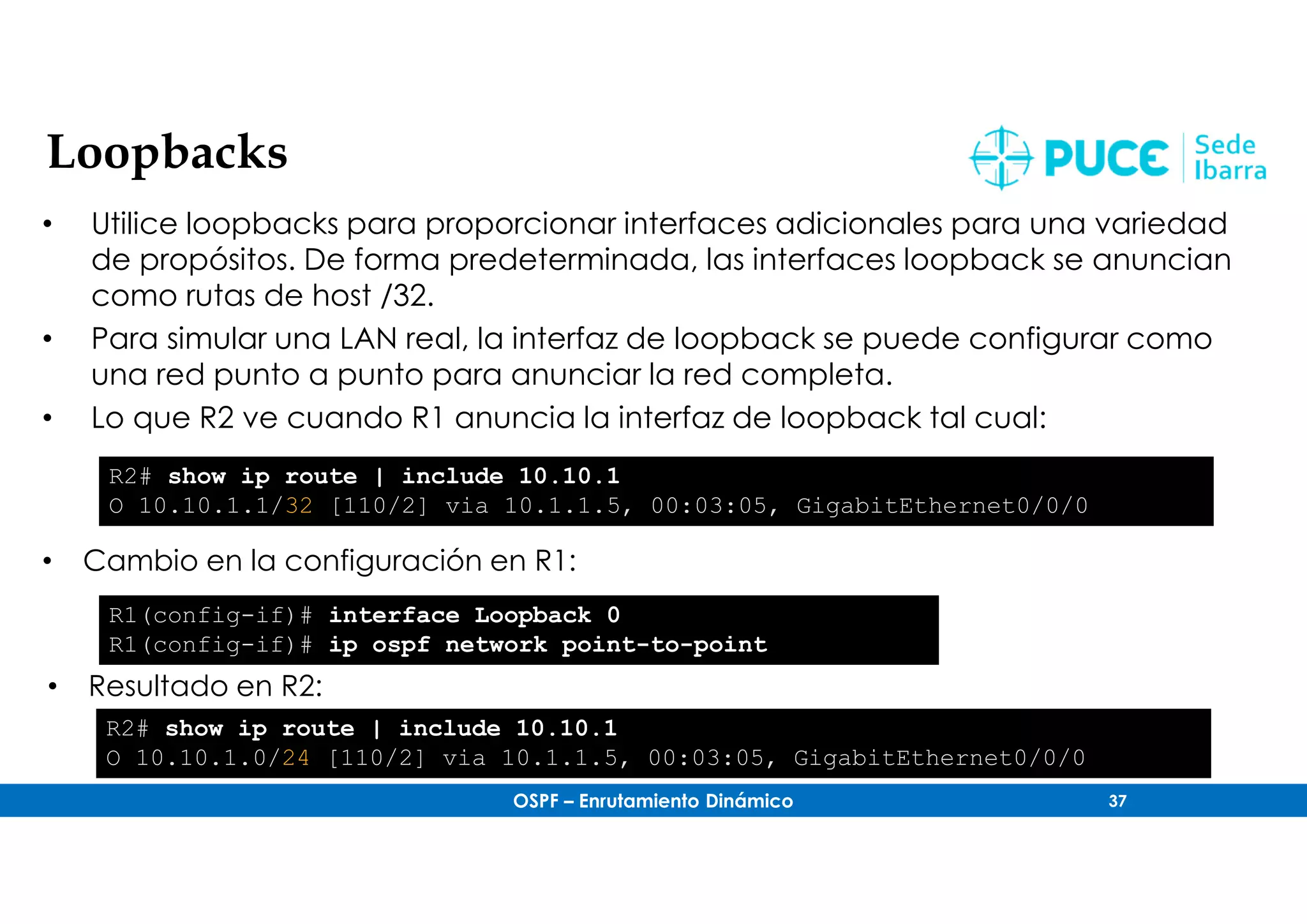 OSPF – Enrutamiento Dinámico 37
Loopbacks
• Utilice loopbacks para proporcionar interfaces adicionales para una variedad
de propósitos. De forma predeterminada, las interfaces loopback se anuncian
como rutas de host /32.
• Para simular una LAN real, la interfaz de loopback se puede configurar como
una red punto a punto para anunciar la red completa.
• Lo que R2 ve cuando R1 anuncia la interfaz de loopback tal cual:
R2# show ip route | include 10.10.1
O 10.10.1.1/32 [110/2] via 10.1.1.5, 00:03:05, GigabitEthernet0/0/0
• Cambio en la configuración en R1:
R1(config-if)# interface Loopback 0
R1(config-if)# ip ospf network point-to-point
• Resultado en R2:
R2# show ip route | include 10.10.1
O 10.10.1.0/24 [110/2] via 10.1.1.5, 00:03:05, GigabitEthernet0/0/0
 