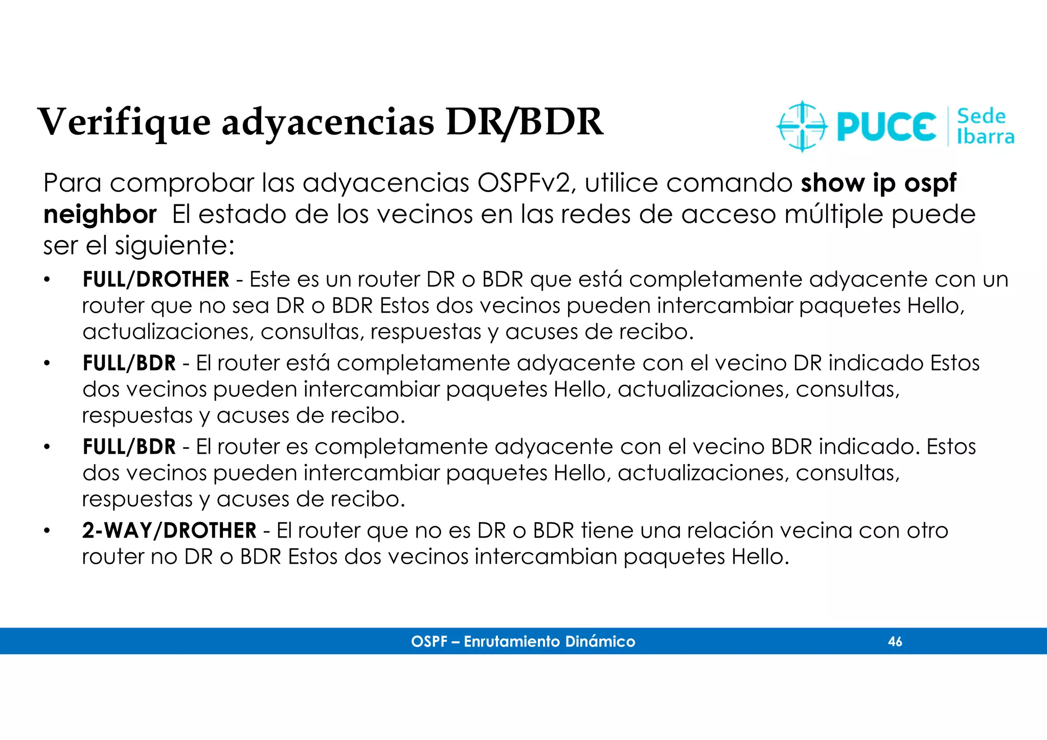OSPF – Enrutamiento Dinámico 46
Verifique adyacencias DR/BDR
Para comprobar las adyacencias OSPFv2, utilice comando show ip ospf
neighbor El estado de los vecinos en las redes de acceso múltiple puede
ser el siguiente:
• FULL/DROTHER - Este es un router DR o BDR que está completamente adyacente con un
router que no sea DR o BDR Estos dos vecinos pueden intercambiar paquetes Hello,
actualizaciones, consultas, respuestas y acuses de recibo.
• FULL/BDR - El router está completamente adyacente con el vecino DR indicado Estos
dos vecinos pueden intercambiar paquetes Hello, actualizaciones, consultas,
respuestas y acuses de recibo.
• FULL/BDR - El router es completamente adyacente con el vecino BDR indicado. Estos
dos vecinos pueden intercambiar paquetes Hello, actualizaciones, consultas,
respuestas y acuses de recibo.
• 2-WAY/DROTHER - El router que no es DR o BDR tiene una relación vecina con otro
router no DR o BDR Estos dos vecinos intercambian paquetes Hello.
 