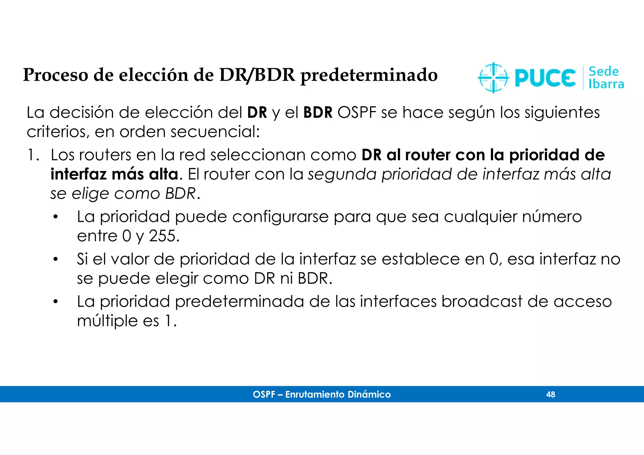 OSPF – Enrutamiento Dinámico 48
Proceso de elección de DR/BDR predeterminado
La decisión de elección del DR y el BDR OSPF se hace según los siguientes
criterios, en orden secuencial:
1. Los routers en la red seleccionan como DR al router con la prioridad de
interfaz más alta. El router con la segunda prioridad de interfaz más alta
se elige como BDR.
• La prioridad puede configurarse para que sea cualquier número
entre 0 y 255.
• Si el valor de prioridad de la interfaz se establece en 0, esa interfaz no
se puede elegir como DR ni BDR.
• La prioridad predeterminada de las interfaces broadcast de acceso
múltiple es 1.
 