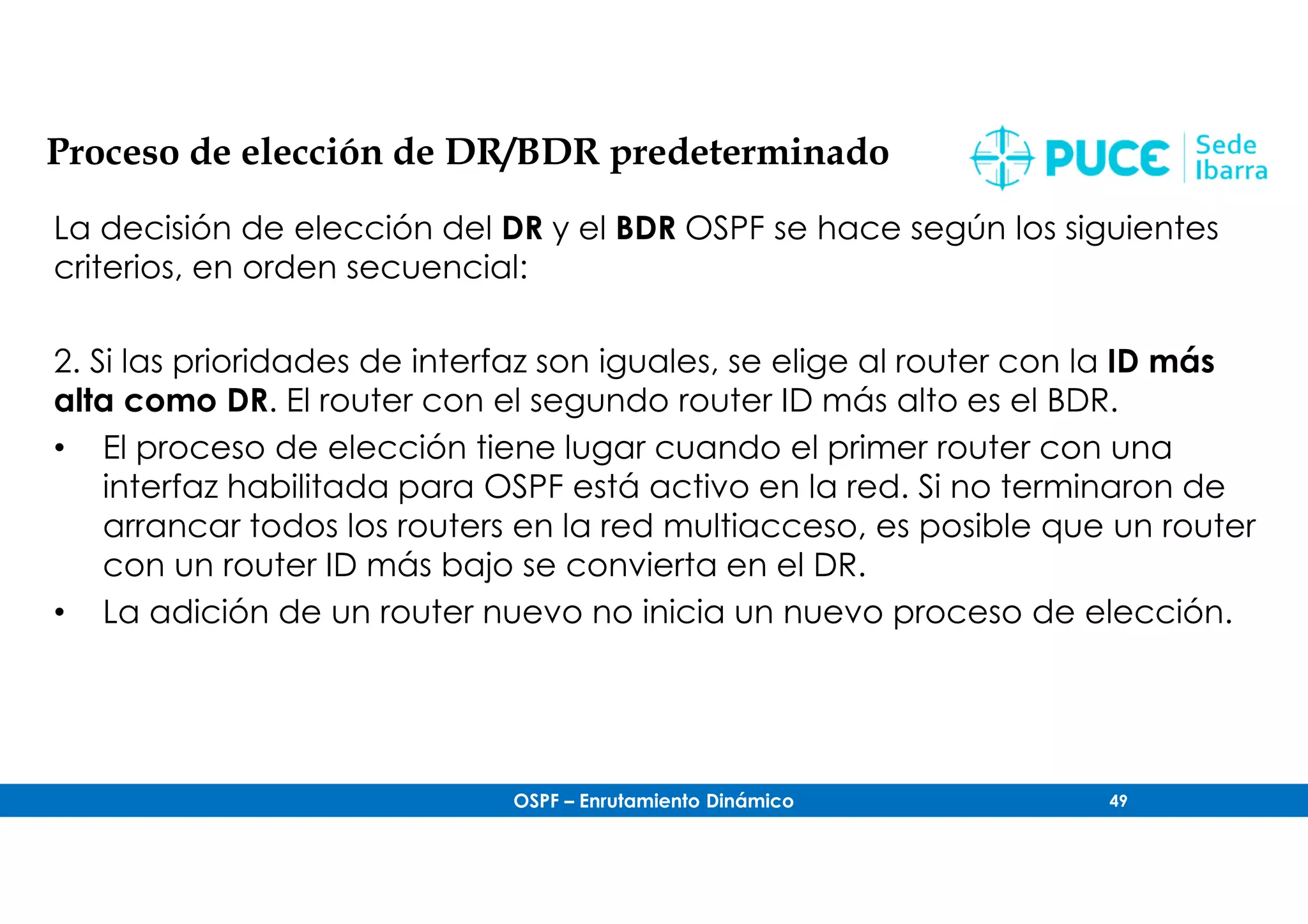 OSPF – Enrutamiento Dinámico 49
Proceso de elección de DR/BDR predeterminado
La decisión de elección del DR y el BDR OSPF se hace según los siguientes
criterios, en orden secuencial:
2. Si las prioridades de interfaz son iguales, se elige al router con la ID más
alta como DR. El router con el segundo router ID más alto es el BDR.
• El proceso de elección tiene lugar cuando el primer router con una
interfaz habilitada para OSPF está activo en la red. Si no terminaron de
arrancar todos los routers en la red multiacceso, es posible que un router
con un router ID más bajo se convierta en el DR.
• La adición de un router nuevo no inicia un nuevo proceso de elección.
 