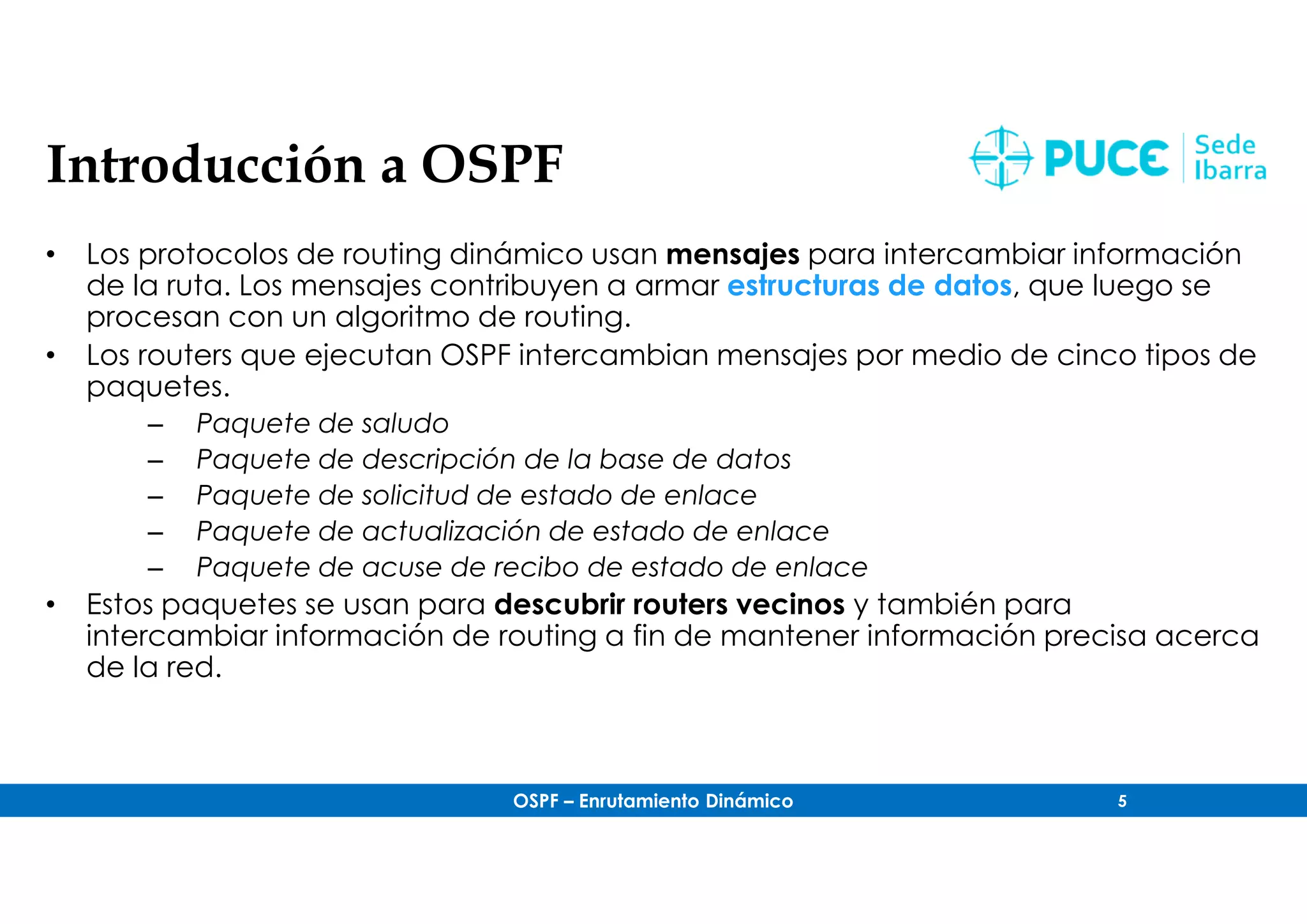 OSPF – Enrutamiento Dinámico 5
Introducción a OSPF
• Los protocolos de routing dinámico usan mensajes para intercambiar información
de la ruta. Los mensajes contribuyen a armar estructuras de datos, que luego se
procesan con un algoritmo de routing.
• Los routers que ejecutan OSPF intercambian mensajes por medio de cinco tipos de
paquetes.
– Paquete de saludo
– Paquete de descripción de la base de datos
– Paquete de solicitud de estado de enlace
– Paquete de actualización de estado de enlace
– Paquete de acuse de recibo de estado de enlace
• Estos paquetes se usan para descubrir routers vecinos y también para
intercambiar información de routing a fin de mantener información precisa acerca
de la red.
 