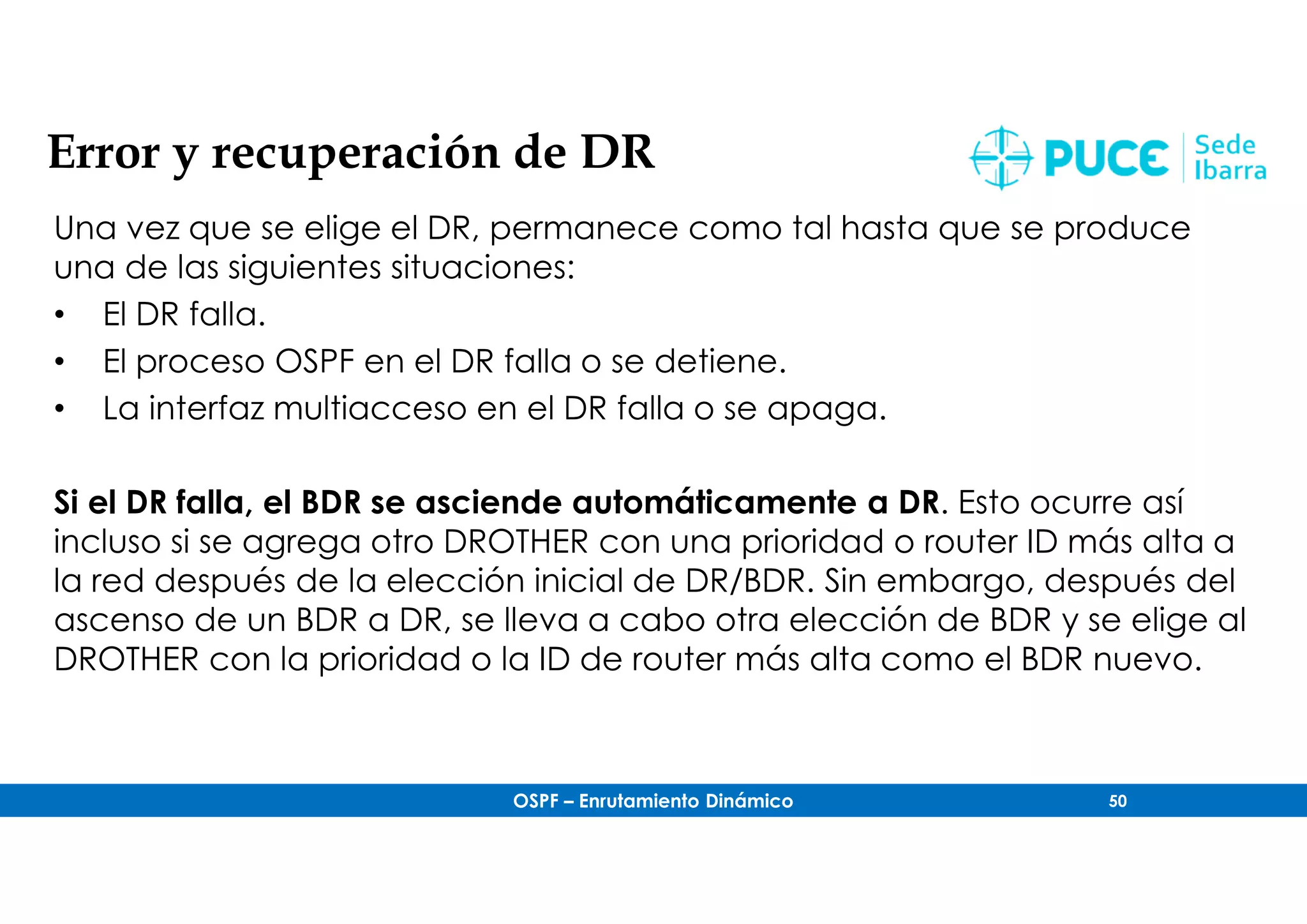OSPF – Enrutamiento Dinámico 50
Error y recuperación de DR
Una vez que se elige el DR, permanece como tal hasta que se produce
una de las siguientes situaciones:
• El DR falla.
• El proceso OSPF en el DR falla o se detiene.
• La interfaz multiacceso en el DR falla o se apaga.
Si el DR falla, el BDR se asciende automáticamente a DR. Esto ocurre así
incluso si se agrega otro DROTHER con una prioridad o router ID más alta a
la red después de la elección inicial de DR/BDR. Sin embargo, después del
ascenso de un BDR a DR, se lleva a cabo otra elección de BDR y se elige al
DROTHER con la prioridad o la ID de router más alta como el BDR nuevo.
 