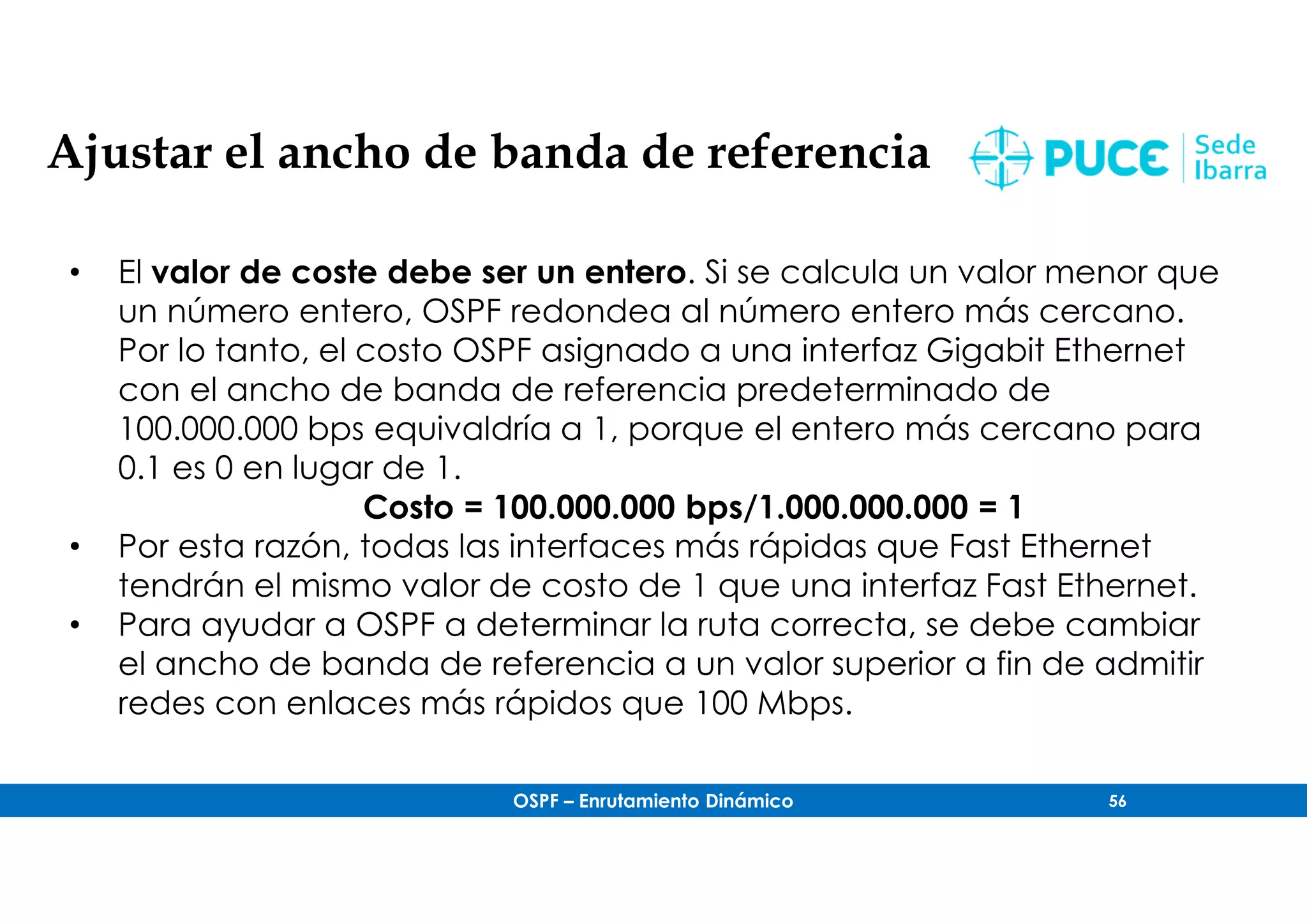 OSPF – Enrutamiento Dinámico 56
Ajustar el ancho de banda de referencia
• El valor de coste debe ser un entero. Si se calcula un valor menor que
un número entero, OSPF redondea al número entero más cercano.
Por lo tanto, el costo OSPF asignado a una interfaz Gigabit Ethernet
con el ancho de banda de referencia predeterminado de
100.000.000 bps equivaldría a 1, porque el entero más cercano para
0.1 es 0 en lugar de 1.
Costo = 100.000.000 bps/1.000.000.000 = 1
• Por esta razón, todas las interfaces más rápidas que Fast Ethernet
tendrán el mismo valor de costo de 1 que una interfaz Fast Ethernet.
• Para ayudar a OSPF a determinar la ruta correcta, se debe cambiar
el ancho de banda de referencia a un valor superior a fin de admitir
redes con enlaces más rápidos que 100 Mbps.
 