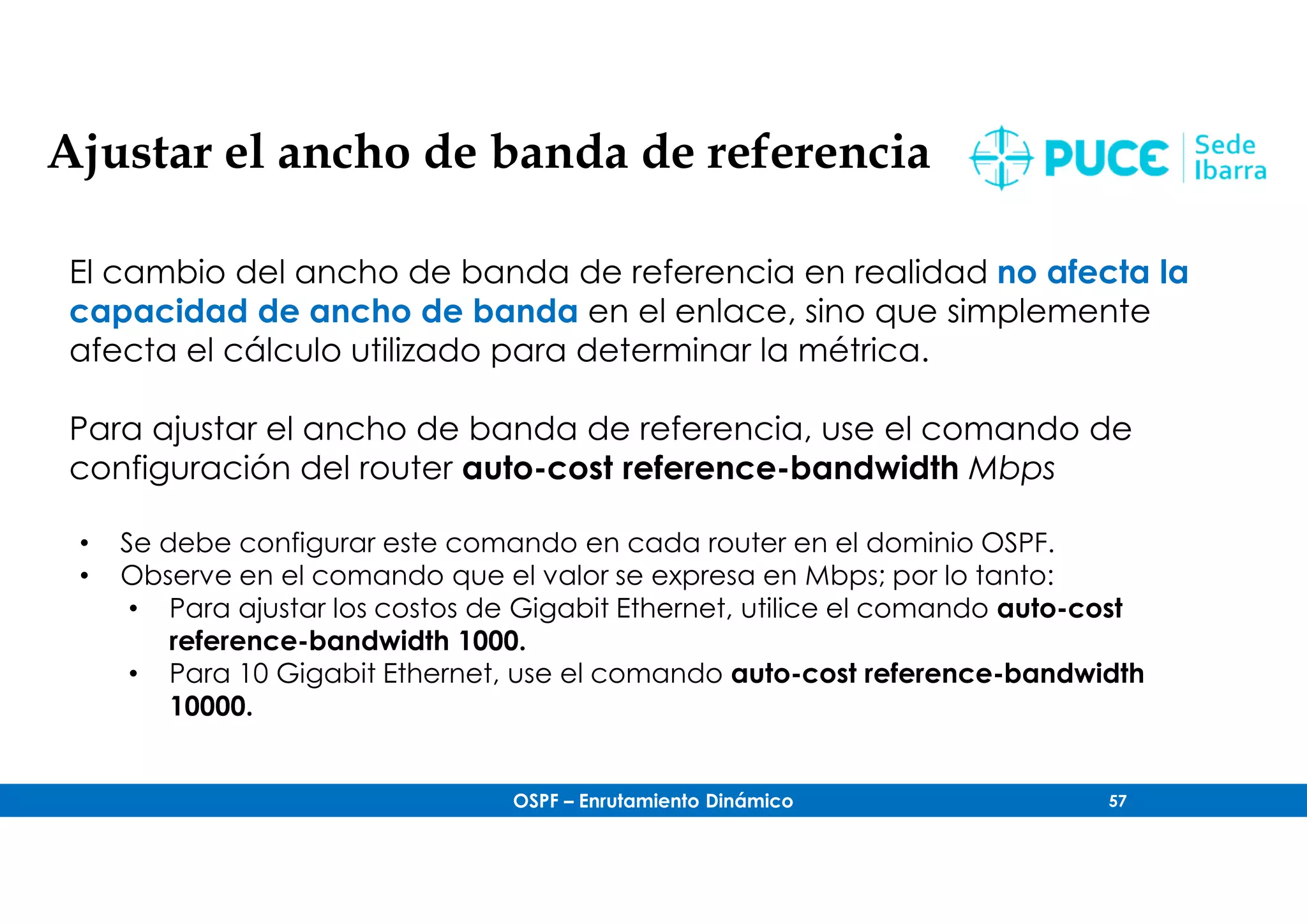 OSPF – Enrutamiento Dinámico 57
Ajustar el ancho de banda de referencia
El cambio del ancho de banda de referencia en realidad no afecta la
capacidad de ancho de banda en el enlace, sino que simplemente
afecta el cálculo utilizado para determinar la métrica.
Para ajustar el ancho de banda de referencia, use el comando de
configuración del router auto-cost reference-bandwidth Mbps
• Se debe configurar este comando en cada router en el dominio OSPF.
• Observe en el comando que el valor se expresa en Mbps; por lo tanto:
• Para ajustar los costos de Gigabit Ethernet, utilice el comando auto-cost
reference-bandwidth 1000.
• Para 10 Gigabit Ethernet, use el comando auto-cost reference-bandwidth
10000.
 