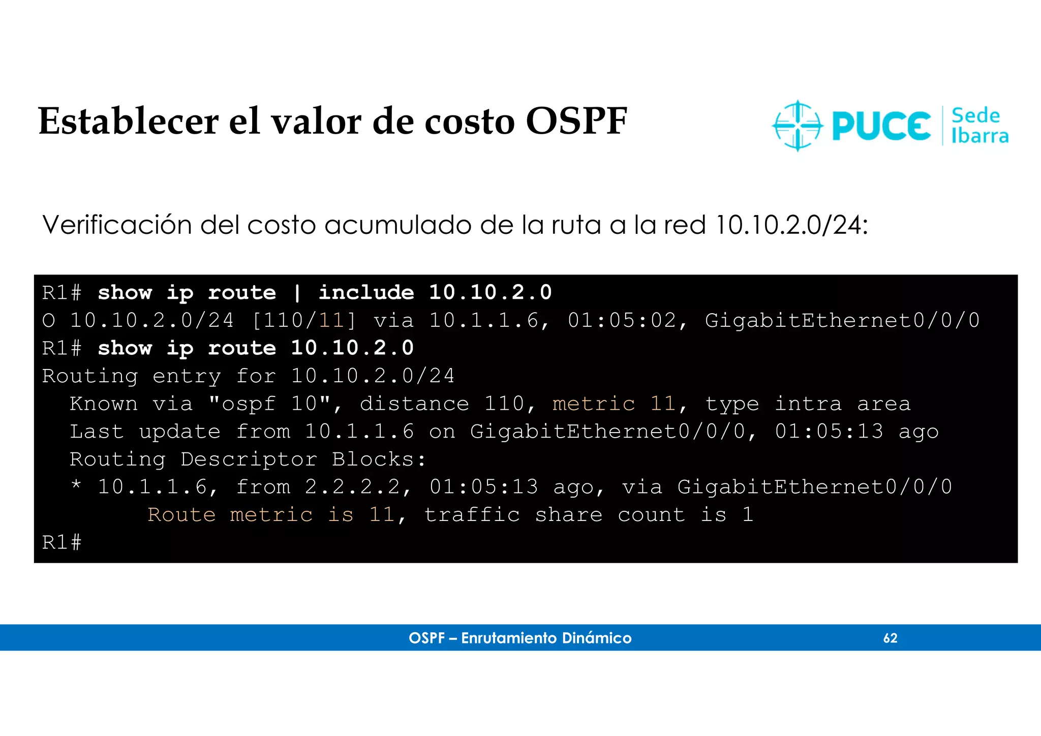 OSPF – Enrutamiento Dinámico 62
Establecer el valor de costo OSPF
Verificación del costo acumulado de la ruta a la red 10.10.2.0/24:
R1# show ip route | include 10.10.2.0
O 10.10.2.0/24 [110/11] via 10.1.1.6, 01:05:02, GigabitEthernet0/0/0
R1# show ip route 10.10.2.0
Routing entry for 10.10.2.0/24
Known via "ospf 10", distance 110, metric 11, type intra area
Last update from 10.1.1.6 on GigabitEthernet0/0/0, 01:05:13 ago
Routing Descriptor Blocks:
* 10.1.1.6, from 2.2.2.2, 01:05:13 ago, via GigabitEthernet0/0/0
Route metric is 11, traffic share count is 1
R1#
 