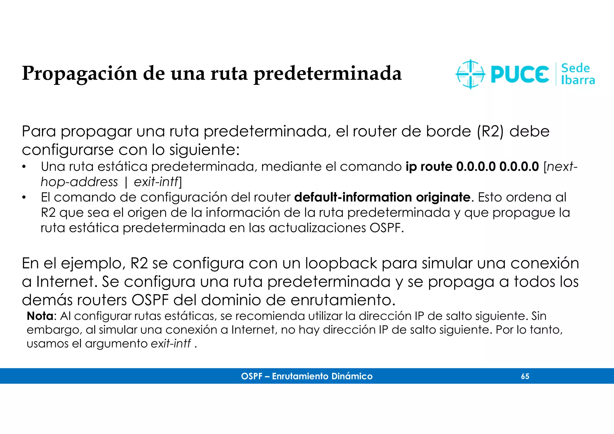 OSPF – Enrutamiento Dinámico 65
Propagación de una ruta predeterminada
Para propagar una ruta predeterminada, el router de borde (R2) debe
configurarse con lo siguiente:
• Una ruta estática predeterminada, mediante el comando ip route 0.0.0.0 0.0.0.0 [next-
hop-address | exit-intf]
• El comando de configuración del router default-information originate. Esto ordena al
R2 que sea el origen de la información de la ruta predeterminada y que propague la
ruta estática predeterminada en las actualizaciones OSPF.
En el ejemplo, R2 se configura con un loopback para simular una conexión
a Internet. Se configura una ruta predeterminada y se propaga a todos los
demás routers OSPF del dominio de enrutamiento.
Nota: Al configurar rutas estáticas, se recomienda utilizar la dirección IP de salto siguiente. Sin
embargo, al simular una conexión a Internet, no hay dirección IP de salto siguiente. Por lo tanto,
usamos el argumento exit-intf .
 