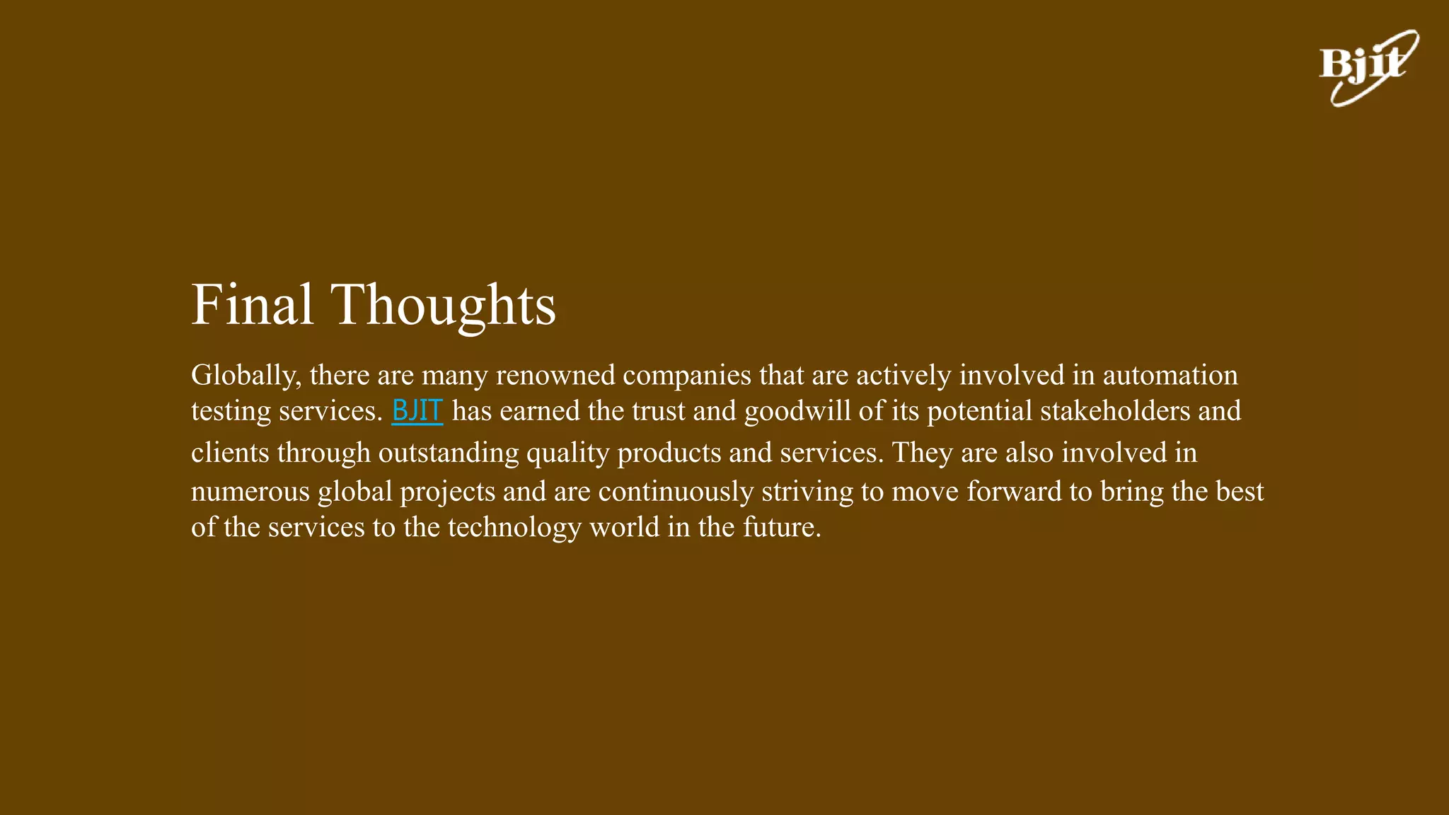 Final Thoughts
Globally, there are many renowned companies that are actively involved in automation
testing services. BJIT has earned the trust and goodwill of its potential stakeholders and
clients through outstanding quality products and services. They are also involved in
numerous global projects and are continuously striving to move forward to bring the best
of the services to the technology world in the future.
 