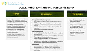GOALS, FUNCTIONS AND PRINCIPLES OF RDPO
GOALS FUNCTIONS PRINCIPLES
• Increase of the cooperation between
Minregion and international partners that
provide institutional and expert support of
the regional development policies
• Increase of institutional capacities and
coordination of regional development
• Introduction of the balanced 3-level
system of planning and implementation of
regional development
• Creation of the effective system of
monitoring and evaluation of regional
development projects
Advisory and strategical management
• Expert support in implementation of regional development
policies
• Preparation of educational, analytical and methodological
materials
• Depository of best practices and their adaptation for further
integration
• Ensure cooperation between stakeholders
Project implementation
• Creation and support of the institutional provision through the
network of RDAs
• Strategical planning of regional development through creation
of working plans of projects and program
• Analysis of the legal framework and preparation of
recommendations
• Development of needed legal and organizational infrastructure
for digitalization of regional development policies
Communication
• Communication of the regional development policies
• Communication of the SSRD 2021-2027 implementation
• Development of internal communication system among
stakeholders
• Team of professionals with rich
experience in regional
development
• Technical and analytical support of
the Minregion, aligned with
sectoral Ministries to ensure
sustainable policy implementations
• Integration of work with
development partners through
exchange, consultations and
discussions
 