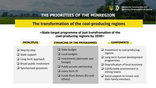 THE PRIORITIES OF THE MINREGION
The transformation of the coal-producing regions
 Step-by-step
 State support
 Long-term approach
 Broad public involvment
 Synchonised processes
 Investment to coal-producing
regions
 Long-term human development
programmes
 Diversification of local economy
 Comfortable environment in
mining towns
 Social support to miners and
their family members
 State budget
 Local budgets
 Investments (domestic and
foreign)
 Public-private partnership
 Loans form IFI
 Funds from donors (EU and
others)
«State target programme of just transfromation of the
coal-producing regions by 2030»
PRINCIPLES COMPONENTS
FINANCING OF THE PROGRAMMES
 