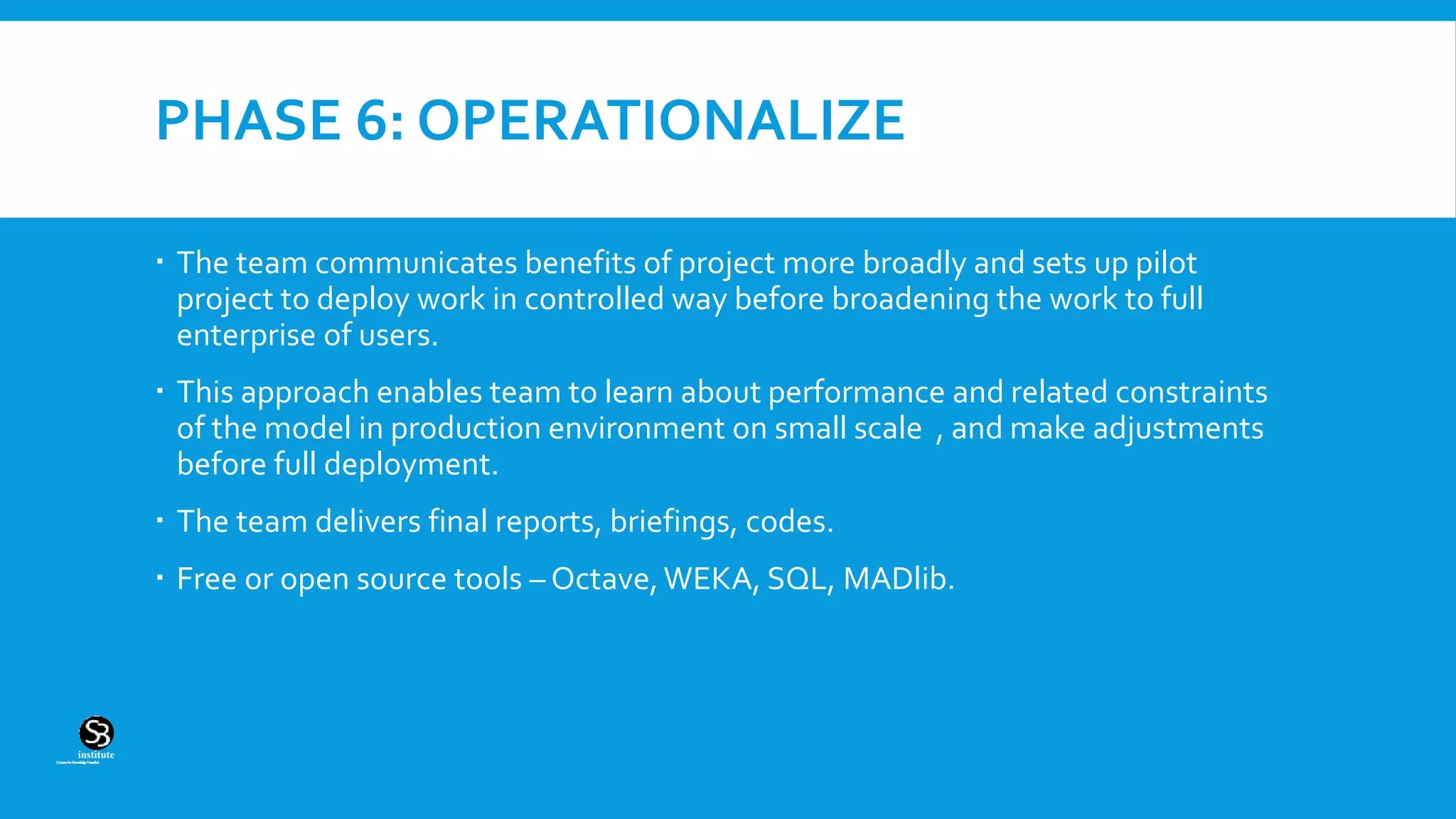 (CentreforKnowledgeTransfer)
institute
PHASE 6: OPERATIONALIZE
 The team communicates benefits of project more broadly and sets up pilot
project to deploy work in controlled way before broadening the work to full
enterprise of users.
 This approach enables team to learn about performance and related constraints
of the model in production environment on small scale , and make adjustments
before full deployment.
 The team delivers final reports, briefings, codes.
 Free or open source tools – Octave,WEKA, SQL, MADlib.
 