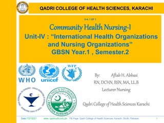 Date:7/27/2021 www. qadricohs.edu.pk FB Page: Qadri College of Health Sciences, Karachi, Sindh, Pakistan. 1
QADRI COLLEGE OF HEALTH SCIENCES, KARACHI
U-4, 1 OF 1
Community Health Nursing-I
Unit-IV : “International Health Organizations
and Nursing Organizations”
GBSN Year.1 , Semester.2
By: Aftab H. Abbasi
RN, DCHN, BSN, MA, LL.B
Lecturer Nursing
Qadri College of HealthSciences Karachi
QADRI COLLEGE OF HEALTH SCIENCES, KARACHI
 