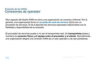 12
© 2016 Cisco y/o sus filiales. Todos los derechos reservados.
Información confidencial de Cisco
Propósito de las WANs
Conexiones de operador
Otro aspecto del diseño WAN es cómo una organización se conecta a Internet. Por lo
general, una organización firma un acuerdo de nivel de servicio (SLA) con un
proveedor de servicios. El SLA describe los servicios esperados relacionados con la
fiabilidad y disponibilidad de la conexión.
El proveedor de servicios puede o no ser el transportista real. Un transportista posee y
mantiene la conexión física y el equipo entre el proveedor y el cliente. Normalmente,
una organización elegirá una conexión WAN de un solo operador o de dos portadoras.
 