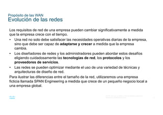 15
© 2016 Cisco y/o sus filiales. Todos los derechos reservados.
Información confidencial de Cisco
Propósito de las WAN
Evolución de las redes
Los requisitos de red de una empresa pueden cambiar significativamente a medida
que la empresa crece con el tiempo.
• Una red no solo debe satisfacer las necesidades operativas diarias de la empresa,
sino que debe ser capaz de adaptarse y crecer a medida que la empresa
cambia.
• Los diseñadores de redes y los administradores pueden abordar estos desafíos
eligiendo cuidadosamente las tecnologías de red, los protocolos y los
proveedores de servicios.
• Las redes se pueden optimizar mediante el uso de una variedad de técnicas y
arquitecturas de diseño de red.
Para ilustrar las diferencias entre el tamaño de la red, utilizaremos una empresa
ficticia llamada SPAN Engineering a medida que crece de un pequeño negocio local a
una empresa global.
 