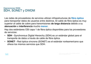 32
© 2016 Cisco y/o sus filiales. Todos los derechos reservados.
Información confidencial de Cisco
Operaciones WAN
SDH, SONET y DWDM
Las redes de proveedores de servicios utilizan infraestructuras de fibra óptica
para transportar datos de usuarios entre destinos. El cable de fibra óptica es muy
superior al cable de cobre para transmisiones de larga distancia debido a su
atenuación e interferencia mucho menor.
Hay dos estándares OSI capa 1 de fibra óptica disponibles para los proveedores
de servicios:
• SDH - Synchronous Digital Hierarchy (SDH) es un estándar global para el
transporte de datos a través de cable de fibra óptica.
• SONET - Red óptica síncrona (SONET) es el estándar norteamericano que
ofrece los mismos servicios que SDH.
 