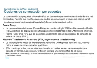 40
© 2016 Cisco y/o sus filiales. Todos los derechos reservados.
Información confidencial de Cisco
Conectividad de la WAN tradicional
Opciones de conmutación por paquetes
La conmutación por paquetes divide el tráfico en paquetes que se enrutan a través de una red
compartida. Permite que muchos pares de nodos se comuniquen a través del mismo canal.
Hay dos opciones tradicionales (heredadas) de conmutación de circuitos:
Frame Relay
• La retransmisión de tramas (Frame Relay) es una tecnología WAN multiacceso sin difusión
(NBMA) simple de capa 2 que se utiliza para interconectar las redes LAN de una empresa.
• Frame Relay crea PVC que se identifican únicamente por un identificador de conexión de
enlace de datos (DLCI).
Modo de Transferencia Asíncrona (ATM, asynchronous transfer mode)
• La tecnología del Modo de Transferencia Asíncrona (ATM) puede transferir voz, video y
datos a través de redes privadas y públicas.
• ATM construye sobre una arquitectura basada en celdas, en vez de una arquitectura
basada en tramas. Las celdas ATM tienen siempre una longitud fija de 53 bytes.
Nota: Las redes de Frame Relay y ATM han sido reemplazadas en gran medida por soluciones Metro Ethernet más rápidas
y basadas en Internet.
 