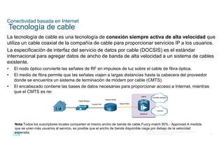 55
© 2016 Cisco y/o sus filiales. Todos los derechos reservados.
Información confidencial de Cisco
Conectividad basada en Internet
Tecnología de cable
La tecnología de cable es una tecnología de conexión siempre activa de alta velocidad que
utiliza un cable coaxial de la compañía de cable para proporcionar servicios IP a los usuarios.
La especificación de interfaz del servicio de datos por cable (DOCSIS) es el estándar
internacional para agregar datos de ancho de banda de alta velocidad a un sistema de cables
existente.
• El nodo óptico convierte las señales de RF en impulsos de luz sobre el cable de fibra óptica.
• El medio de fibra permite que las señales viajen a largas distancias hasta la cabecera del proveedor
donde se encuentra un sistema de terminación de módem por cable (CMTS).
• El encabezado contiene las bases de datos necesarias para proporcionar acceso a Internet, mientras
que el CMTS es responsable de comunicarse con los módems por cable.
Nota:Todos los suscriptores locales comparten el mismo ancho de banda de cable.Fuzzy match 80% - Approved A medida
que se unen más usuarios al servicio, es posible que el ancho de banda disponible caiga por debajo de la velocidad
esperada.
 