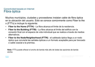 56
© 2016 Cisco y/o sus filiales. Todos los derechos reservados.
Información confidencial de Cisco
Conectividad basada en Internet
Fibra óptica
Muchos municipios, ciudades y proveedores instalan cable de fibra óptica
en la ubicación del usuario. Esto se conoce comúnmente como Fiber to the
x (FTTx) e incluye lo siguiente:
• Fiber to the Home (FTTH) - La fibra alcanza el límite de la residencia.
• Fiber to the Building (FTTB) - La fibra alcanza el límite del edificio con la
conexión final con el espacio de vida individual que se realiza a través de medios
alternativos.
• Fiber to the Node/Neighborhood (FTTN) : el cableado óptico llega a un nodo
óptico que convierte las señales ópticas a un formato aceptable para par trenzado
o cable coaxial a la premisa.
Nota: FTTx puede ofrecer el ancho de banda más alto de todas las opciones de banda
ancha.
 