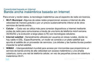 57
© 2016 Cisco y/o sus filiales. Todos los derechos reservados.
Información confidencial de Cisco
Conectividad basada en Internet
Banda ancha inalámbrica basada en Internet
Para enviar y recibir datos, la tecnología inalámbrica usa el espectro de radio sin licencia.
• Wi-Fi Municipal -Algunas de estas redes proporcionan acceso a Internet de alta
velocidad de manera gratuita o por un precio sustancialmente inferior al de otros
servicios de banda ancha..
• Celular – Cada vez se utiliza más para conectar dispositivos a Internet mediante
ondas de radio para comunicarse a través de una torre de telefonía móvil cercana.
3G/4G/5G y la evolución a largo plazo (LTE) son tecnologías celulares.
• Internet satelital - Generalmente utilizada por usuarios en áreas rurales, donde no
hay cable ni DSL. Específicamente, un router se conecta a un plato satelital que
apunta al satélite de un proveedor de servicios. Los árboles y las fuertes lluvias pueden
impactar la señal satelital.
• WiMAX - Interoperabilidad mundial para acceso por microondas que proporciona un
servicio de banda ancha de alta velocidad con acceso inalámbrico y una amplia
cobertura, como una red de telefonía celular, en vez de pequeñas zonas de cobertura
inalámbrica Wi-Fi.
 