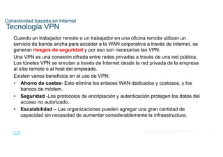 58
© 2016 Cisco y/o sus filiales. Todos los derechos reservados.
Información confidencial de Cisco
Conectividad basada en Internet
Tecnología VPN
Cuando un trabajador remoto o un trabajador en una oficina remota utilizan un
servicio de banda ancha para acceder a la WAN corporativa a través de Internet, se
generan riesgos de seguridad y por eso son necesarias las VPN.
Una VPN es una conexión cifrada entre redes privadas a través de una red pública.
Los túneles VPN se enrutan a través de Internet desde la red privada de la empresa
al sitio remoto o al host del empleado.
Existen varios beneficios en el uso de VPN:
• Ahorro de costes- Esto elimina los enlaces WAN dedicados y costosos, y los
bancos de módem.
• Seguridad -Los protocolos de encriptación y autenticación protegen los datos del
acceso no autorizado..
• Escalabilidad – Las organizaciones pueden agregar una gran cantidad de
capacidad sin necesidad de aumentar considerablemente la infraestructura.
 