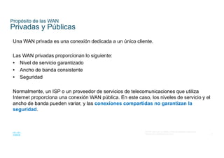 6
© 2016 Cisco y/o sus filiales. Todos los derechos reservados.
Información confidencial de Cisco
Propósito de las WAN
Privadas y Públicas
Una WAN privada es una conexión dedicada a un único cliente.
Las WAN privadas proporcionan lo siguiente:
• Nivel de servicio garantizado
• Ancho de banda consistente
• Seguridad
Normalmente, un ISP o un proveedor de servicios de telecomunicaciones que utiliza
Internet proporciona una conexión WAN pública. En este caso, los niveles de servicio y el
ancho de banda pueden variar, y las conexiones compartidas no garantizan la
seguridad.
 
