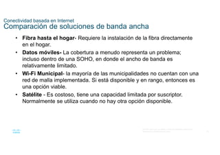 62
© 2016 Cisco y/o sus filiales. Todos los derechos reservados.
Información confidencial de Cisco
Conectividad basada en Internet
Comparación de soluciones de banda ancha
• Fibra hasta el hogar- Requiere la instalación de la fibra directamente
en el hogar.
• Datos móviles- La cobertura a menudo representa un problema;
incluso dentro de una SOHO, en donde el ancho de banda es
relativamente limitado.
• Wi-Fi Municipal- la mayoría de las municipalidades no cuentan con una
red de malla implementada. Si está disponible y en rango, entonces es
una opción viable.
• Satélite - Es costoso, tiene una capacidad limitada por suscriptor.
Normalmente se utiliza cuando no hay otra opción disponible.
 