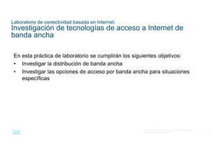 63
© 2016 Cisco y/o sus filiales. Todos los derechos reservados.
Información confidencial de Cisco
Laboratorio de conectividad basada en Internet:
Investigación de tecnologías de acceso a Internet de
banda ancha
En esta práctica de laboratorio se cumplirán los siguientes objetivos:
• Investigar la distribución de banda ancha
• Investigar las opciones de acceso por banda ancha para situaciones
específicas
 