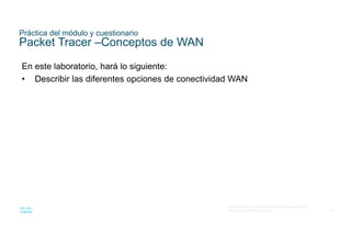 65
© 2016 Cisco y/o sus filiales. Todos los derechos reservados.
Información confidencial de Cisco
Práctica del módulo y cuestionario
Packet Tracer –Conceptos de WAN
En este laboratorio, hará lo siguiente:
• Describir las diferentes opciones de conectividad WAN
 