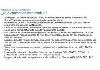 66
© 2016 Cisco y/o sus filiales. Todos los derechos reservados.
Información confidencial de Cisco
Práctica del módulo y cuestionario
¿Qué aprendí en este módulo?
• Se requiere una red de área amplia (WAN) para conectarse más allá del límite de la LAN.
• Una WAN privada es una conexión dedicada a un único cliente.
• Normalmente, un ISP o un proveedor de servicios de telecomunicaciones que utiliza Internet
proporciona una conexión WAN pública.
• Las WAN se implementan utilizando las siguientes topologías lógicas: punto a punto, HUB-and-
spoke, doble homed, totalmente mallado y parcialmente mallado.
• Una conexión de doble operador proporciona redundancia y aumenta la disponibilidad de la red .
La organización negocia acuerdos de nivel de servicio independientes con dos proveedores de
servicios diferentes.
• Las redes privadas virtuales (VPN) de sitio a sitio y de acceso remoto permiten que la empresa use
Internet para conectarse de manera fácil y segura con los empleados y las instalaciones en todo el
mundo.
• Varias autoridades reconocidas definen y administran los estándares de acceso WAN: TIA/EIA,
ISO, y IEEE.
• Los estándares de protocolo de fibra óptica de capa 1 incluyen SDH, SONET y DWDM. Los
protocolos de capa 2 definen cómo se encapsulan los datos.
• Los protocolos de nivel 2 incluyen banda ancha, inalámbrica, Ethernet WAN, MPLS, PPP, HDLC.
 