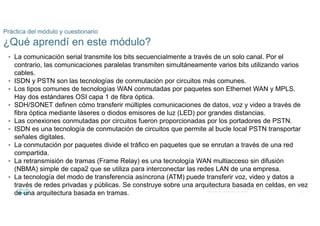 67
© 2016 Cisco y/o sus filiales. Todos los derechos reservados.
Información confidencial de Cisco
Práctica del módulo y cuestionario
¿Qué aprendí en este módulo?
• La comunicación serial transmite los bits secuencialmente a través de un solo canal. Por el
contrario, las comunicaciones paralelas transmiten simultáneamente varios bits utilizando varios
cables.
• ISDN y PSTN son las tecnologías de conmutación por circuitos más comunes.
• Los tipos comunes de tecnologías WAN conmutadas por paquetes son Ethernet WAN y MPLS.
Hay dos estándares OSI capa 1 de fibra óptica.
• SDH/SONET definen cómo transferir múltiples comunicaciones de datos, voz y video a través de
fibra óptica mediante láseres o diodos emisores de luz (LED) por grandes distancias.
• Las conexiones conmutadas por circuitos fueron proporcionadas por los portadores de PSTN.
• ISDN es una tecnología de conmutación de circuitos que permite al bucle local PSTN transportar
señales digitales.
• La conmutación por paquetes divide el tráfico en paquetes que se enrutan a través de una red
compartida.
• La retransmisión de tramas (Frame Relay) es una tecnología WAN multiacceso sin difusión
(NBMA) simple de capa2 que se utiliza para interconectar las redes LAN de una empresa.
• La tecnología del modo de transferencia asíncrona (ATM) puede transferir voz, video y datos a
través de redes privadas y públicas. Se construye sobre una arquitectura basada en celdas, en vez
de una arquitectura basada en tramas.
 