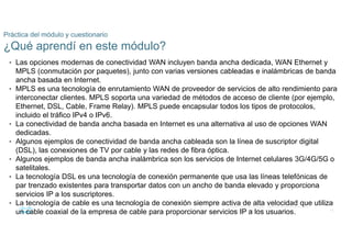 68
© 2016 Cisco y/o sus filiales. Todos los derechos reservados.
Información confidencial de Cisco
Práctica del módulo y cuestionario
¿Qué aprendí en este módulo?
• Las opciones modernas de conectividad WAN incluyen banda ancha dedicada, WAN Ethernet y
MPLS (conmutación por paquetes), junto con varias versiones cableadas e inalámbricas de banda
ancha basada en Internet.
• MPLS es una tecnología de enrutamiento WAN de proveedor de servicios de alto rendimiento para
interconectar clientes. MPLS soporta una variedad de métodos de acceso de cliente (por ejemplo,
Ethernet, DSL, Cable, Frame Relay). MPLS puede encapsular todos los tipos de protocolos,
incluido el tráfico IPv4 o IPv6.
• La conectividad de banda ancha basada en Internet es una alternativa al uso de opciones WAN
dedicadas.
• Algunos ejemplos de conectividad de banda ancha cableada son la línea de suscriptor digital
(DSL), las conexiones de TV por cable y las redes de fibra óptica.
• Algunos ejemplos de banda ancha inalámbrica son los servicios de Internet celulares 3G/4G/5G o
satelitales.
• La tecnología DSL es una tecnología de conexión permanente que usa las líneas telefónicas de
par trenzado existentes para transportar datos con un ancho de banda elevado y proporciona
servicios IP a los suscriptores.
• La tecnología de cable es una tecnología de conexión siempre activa de alta velocidad que utiliza
un cable coaxial de la empresa de cable para proporcionar servicios IP a los usuarios.
 