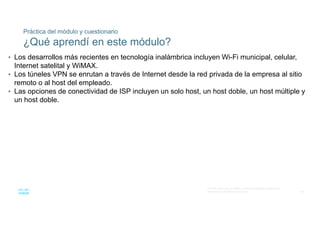 69
© 2016 Cisco y/o sus filiales. Todos los derechos reservados.
Información confidencial de Cisco
Práctica del módulo y cuestionario
¿Qué aprendí en este módulo?
• Los desarrollos más recientes en tecnología inalámbrica incluyen Wi-Fi municipal, celular,
Internet satelital y WiMAX.
• Los túneles VPN se enrutan a través de Internet desde la red privada de la empresa al sitio
remoto o al host del empleado.
• Las opciones de conectividad de ISP incluyen un solo host, un host doble, un host múltiple y
un host doble.
 