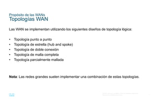 7
© 2016 Cisco y/o sus filiales. Todos los derechos reservados.
Información confidencial de Cisco
Propósito de las WANs
Topologías WAN
Las WAN se implementan utilizando los siguientes diseños de topología lógica:
• Topología punto a punto
• Topología de estrella (hub and spoke)
• Topología de doble conexión
• Topología de malla completa
• Topología parcialmente mallada
Nota: Las redes grandes suelen implementar una combinación de estas topologías.
 