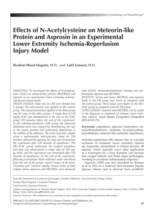 67
OBJECTIVE: To investigate the effects of N-acetylcys­
teine (NAC) on meteorin-like protein (METRNL) and
asprosin in an experimental lower extremity ischemia-
reperfusion injury model.
STUDY DESIGN: Male rats (n=30) were divided into
5 groups. No intervention was applied to the control
group. The surgical procedure applied to the sham group
was the same as the other groups. A single dose of 150
mg/kg NAC was administered to the rats in the NAC
group 120 minutes before the end of the experiment.
In the ischemia-reperfusion (I/R) group the infrarenal
abdominal aorta was exposed by immobilizing the rats
in the supine position and performing laparotomy in
the midline of the abdomen. The aorta was later clipped
using a nontraumatic microvascular clamp for 120
minutes, followed by opening the clips and terminating
the experiment after 120 minutes of reperfusion. The
I/R+NAC group underwent the surgical procedure
and then was administered a single dose of 150 mg/
kg NAC, and the experiment was terminated after 120
minutes of reperfusion. At the end of the experiment,
following intracardiac blood collection under anesthesia
from the rats of all groups, muscle tissues of the lower
extremity were removed rapidly. Serum levels of total
oxidant status, asprosin, and METRNL were measured
with ELISA. Immunohistochemical staining was per-
formed for asprosin and METRNL.
RESULTS: Serum and tissue METRNL and asprosin
levels in the I/R group were lower as compared with
the control group. These values were higher in the I/R+
NAC group as compared with the I/R group.
CONCLUSION: Asprosin and METRNL can be useful
in the diagnosis or treatment of ischemic lower extre-
mity injuries. (Anal Quant Cytopathol Histpathol
2021;43:67–73)
Keywords:  adipokines, asprosin, biomarkers, im­
munohistochemistry, ischemia, N-acetylcysteine,
mesothelioma, meteorin-like, meteorin, reperfusion.
Ischemia-reperfusion (IR) injuries due to vascular
occlusion in traumatic lower extremity injuries
are frequently encountered in clinical practice. IR
injuries, which typically occur after application
of a tourniquet for a long duration, can increase
free oxygen radicals and distal organ pathologies,
resulting in an intense inflammatory response.1
Asprosin (ASP) was first described by Romere
et al in 2016 as a molecule that increases hepatic
glucose release and is derived from profibril.2
Analytical and Quantitative Cytopathology and Histopathology®
0884-6812/21/4302-0067/$18.00/0 © Science Printers and Publishers, Inc.
Analytical and Quantitative Cytopathology and Histopathology®
Effects of N-Acetylcysteine on Meteorin-like
Protein and Asprosin in an Experimental
Lower Extremity Ischemia-Reperfusion
Injury Model
Ibrahim Murat Ozguler, M.D., and Latif Ustunel, M.D.
From the Department of Cardiovascular Surgery, Faculty of Medicine, Fırat University, Elazig, Turkey.
Ibrahim Murat Ozguler is Assistant Professor.
Latif Ustunel is Assistant Professor.
Address correspondence to: Ibrahim Murat Ozguler, M.D., Firat University Hospital, Cardiovascular Surgery Clinic 1st Floor, 23090
Elazig, Turkey (drmuratozg@hotmail.com).
Financial Disclosure:  The authors have no connection to any companies or products mentioned in this article.
 