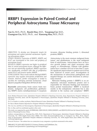 23
OBJECTIVE: To develop new therapeutic targets for
astrocytoma and explore potential mechanisms regulat-
ing astrocytoma relapse.
STUDY DESIGN: Expression of RRBP1, MMP9, and
Ki-67 was investigated at the center and periphery of
astrocytoma tissues.
RESULTS: RRBP1 expression was higher in peripheral
than in central astrocytoma tissues, although the differ-
ence was not statistically significant. RRBP1 expression
was significantly correlated with that of proliferative
marker Ki-67 and invasive marker MMP9.
CONCLUSION: These results indicate that high RRBP1
expression may regulate astrocytoma proliferation and
invasion. However, further investigation is needed to
elucidate the underlying potential mechanisms. (Anal
Quant Cytopathol Histpathol 2019;41:23–26)
Keywords: astrocytoma; brain cancer; brain neo-
plasms, malignant; cell proliferation; glioblasto-
ma; MMP9; matrix metalloproteinase 9; neoplasm
invasion; ribosome binding protein 1; ribosomal
proteins; RRBP1.
Astrocytoma is the most common malignant brain
tumor, and glioblastoma is the most malignant
form of astrocytoma. Astrocytomas have an inva-
sive growth pattern and rapid recurrence after
surgery or chemotherapy. Patients with glioblas-
tomas have a median survival of less than 2 years.
No significant improvement in patient survival has
been achieved in recent years. Investigations of
the mechanisms of astrocytoma pathogenesis and
targeted therapy are current directions in astrocy-
toma research.
Ribosome binding protein 1 (RRBP1) is an en-
doplasmic reticulum membrane protein and is
re­
sponsible for ribosome binding and transmem-
brane protein translocation.1 RRBP1 is localized
mainly in the endoplasmic reticulum but is also
detected in the nucleus and cytoplasm.2 RRBP1
Analytical and Quantitative Cytopathology and Histopathology®
0884-6812/19/4101-0023/$18.00/0 © Science Printers and Publishers, Inc.
Analytical and Quantitative Cytopathology and Histopathology®
RRBP1 Expression in Paired Central and
Peripheral Astrocytoma Tissue Microarray
Yan Li, M.D., Ph.D., Baoshi Han, M.D., Youqiang Cui, M.D.,
Guangcun Liu, M.D., Ph.D., and Xianzeng Hou, M.D., Ph.D.
From Medical Research Center, Qianfoshan Hospital Affiliated to Shandong University, Jinan; Reproductive Hospital Affiliated to
Shandong University, Jinan; and the Department of Neurosurgery, Qianfoshan Hospital Affiliated to Shandong University, Jinan,
P.R. China.
Dr. Li is Postdoc in cardiac arrythmia, Medical Research Center, Qianfoshan Hospital Affiliated to Shandong University.
Dr. Han is Master Student, Reproductive Hospital Affiliated to Shandong University.
Drs. Cui, Liu, and Hou are Neurosurgeons, Department of Neurosurgery, Qianfoshan Hospital Affiliated to Shandong University.
Drs. Li, Han, and Cui contributed equally to this work.
This study was supported by grants 2015BSB14042, ZR2013HL032, 2009GG20002053, and ZR2015CL030 from the Natural Science Foun-
dation of Shandong Province, China.
Address correspondence to: Xianzeng Hou, M.D., Ph.D., Department of Neurosurgery, Qianfoshan Hospital Affiliated to Shandong
University, No. 16766 Jingshi Road, Jinan 250021, P.R. China (houxianzeng@sina.com), or Guangcun Liu, M.D., Ph.D., Depart-
ment of Neurosurgery, Qianfoshan Hospital Affiliated to Shandong University, No. 16766 Jingshi Road, Jinan 250021, P.R. China
(13791126712@139.com).
Financial Disclosure:  The authors have no connection to any companies or products mentioned in this article.
 
