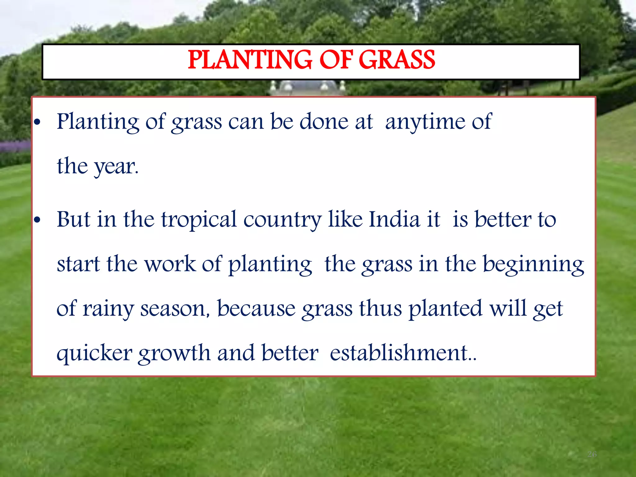 26
PLANTING OF GRASS
• Planting of grass can be done at anytime of
the year.
• But in the tropical country like India it is better to
start the work of planting the grass in the beginning
of rainy season, because grass thus planted will get
quicker growth and better establishment..
 