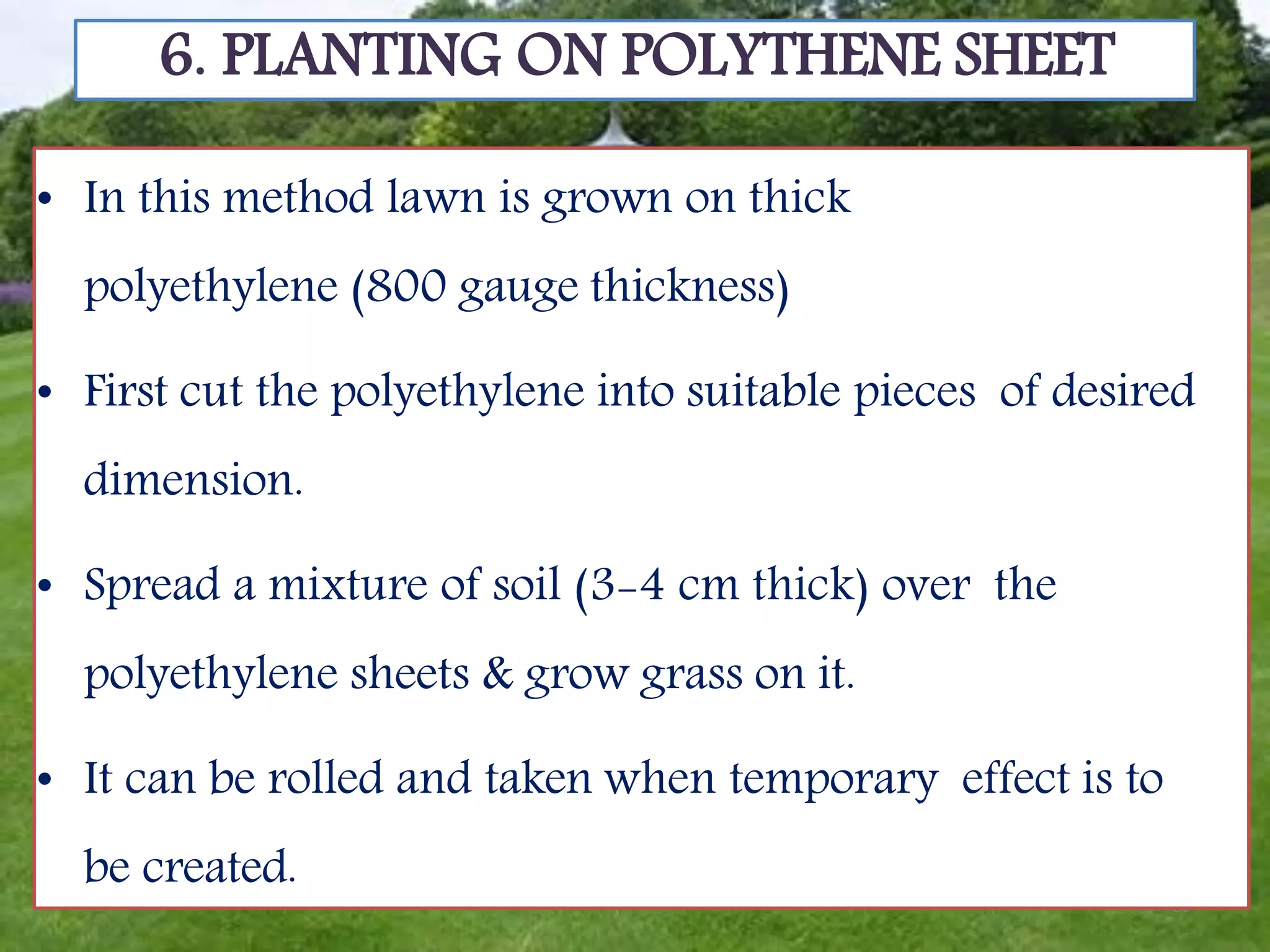 39
6. PLANTING ON POLYTHENE SHEET
• In this method lawn is grown on thick
polyethylene (800 gauge thickness)
• First cut the polyethylene into suitable pieces of desired
dimension.
• Spread a mixture of soil (3-4 cm thick) over the
polyethylene sheets & grow grass on it.
• It can be rolled and taken when temporary effect is to
be created.
 