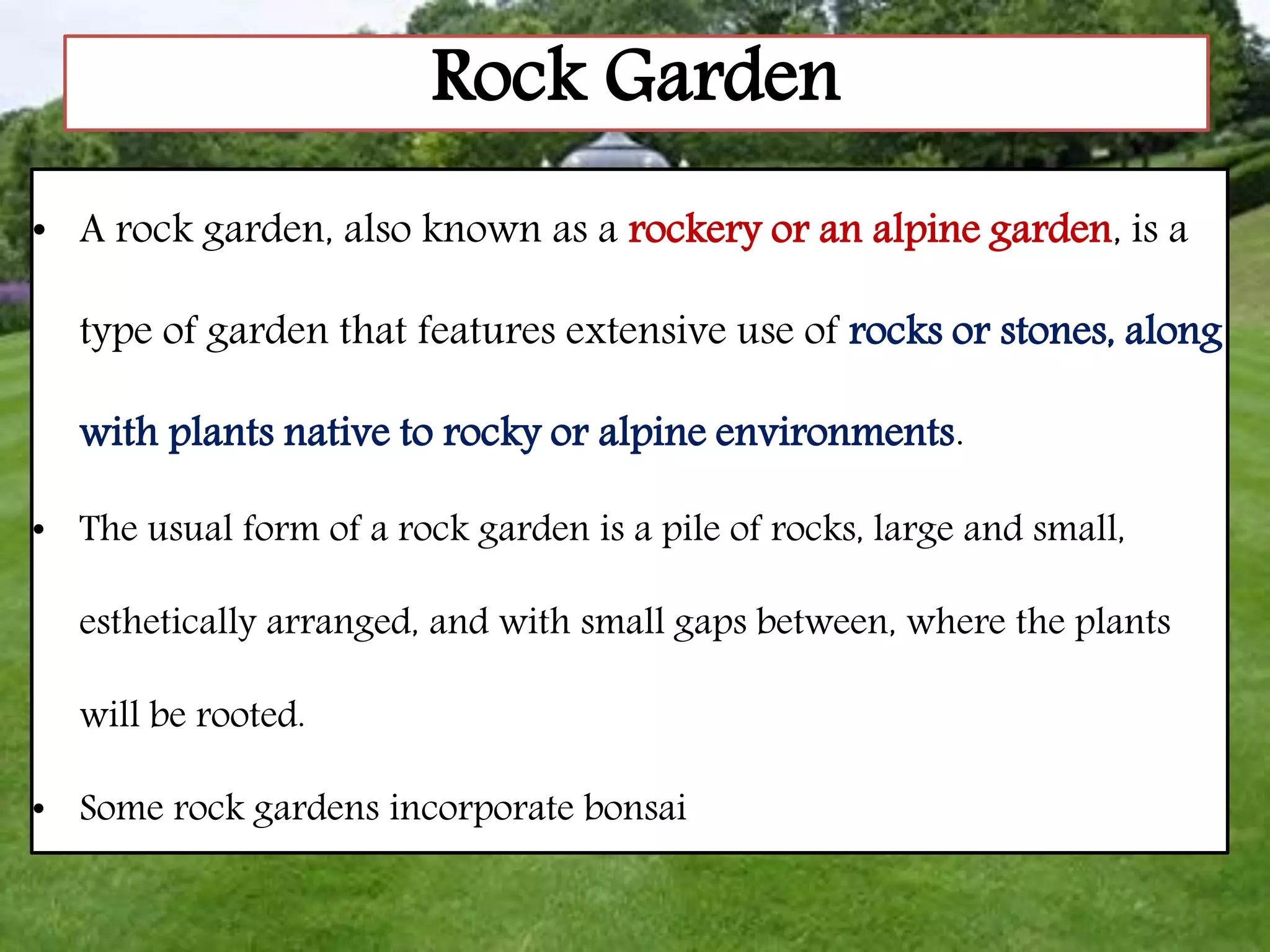 Rock Garden
• A rock garden, also known as a rockery or an alpine garden, is a
type of garden that features extensive use of rocks or stones, along
with plants native to rocky or alpine environments.
• The usual form of a rock garden is a pile of rocks, large and small,
esthetically arranged, and with small gaps between, where the plants
will be rooted.
• Some rock gardens incorporate bonsai
 
