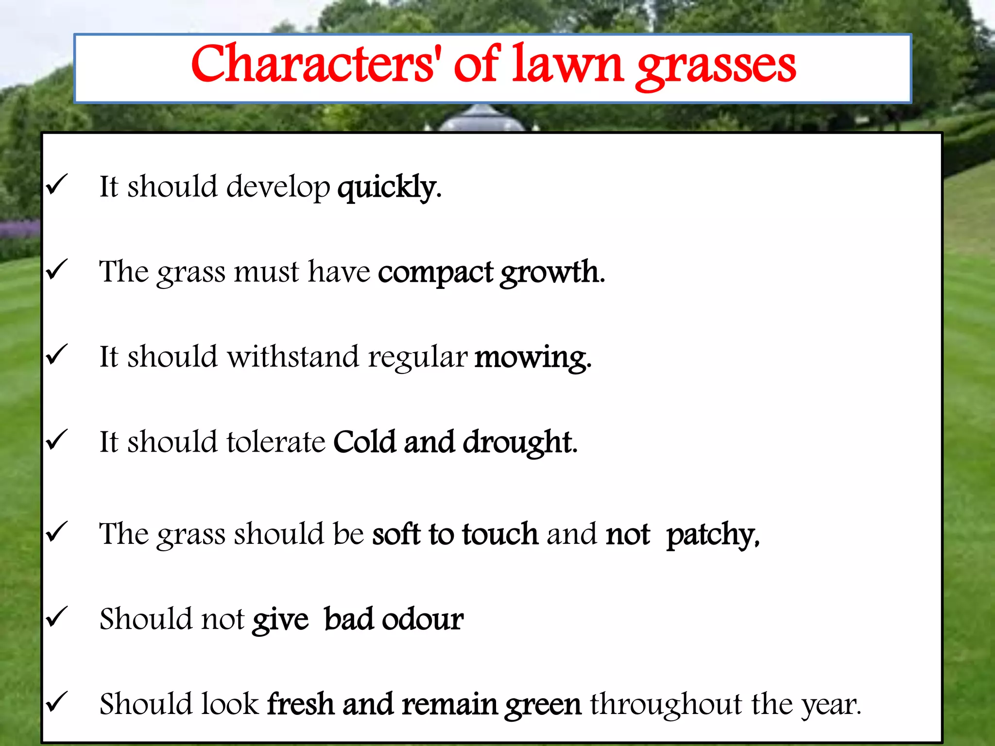 5
Characters' of lawn grasses
 It should develop quickly.
 The grass must have compact growth.
 It should withstand regular mowing.
 It should tolerate Cold and drought.
 The grass should be soft to touch and not patchy,
 Should not give bad odour
 Should look fresh and remain green throughout the year.
 