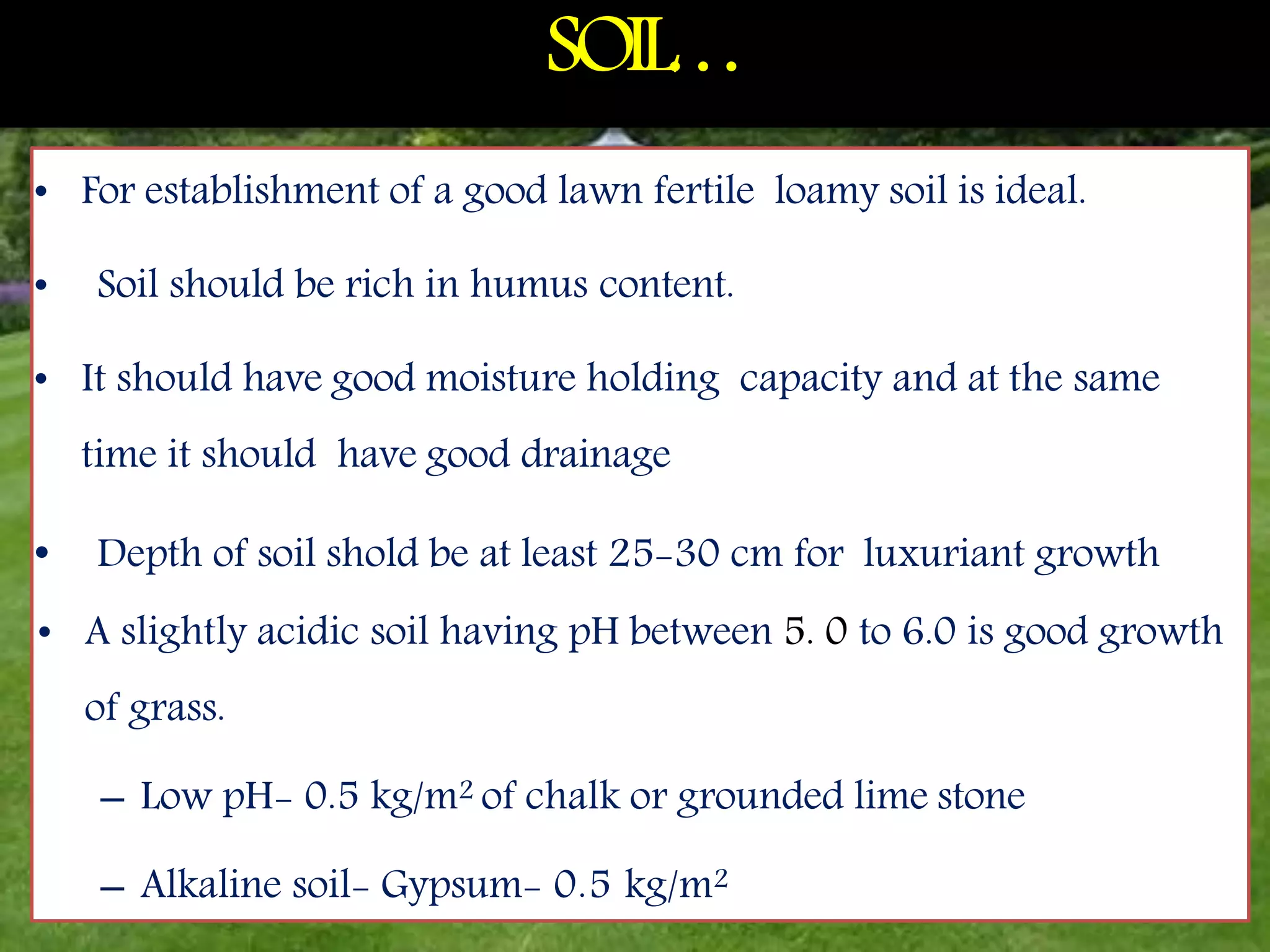 SOIL
…
6
• For establishment of a good lawn fertile loamy soil is ideal.
• Soil should be rich in humus content.
• It should have good moisture holding capacity and at the same
time it should have good drainage
• Depth of soil shold be at least 25-30 cm for luxuriant growth
• A slightly acidic soil having pH between 5. 0 to 6.0 is good growth
of grass.
– Low pH- 0.5 kg/m2 of chalk or grounded lime stone
– Alkaline soil- Gypsum- 0.5 kg/m2
 