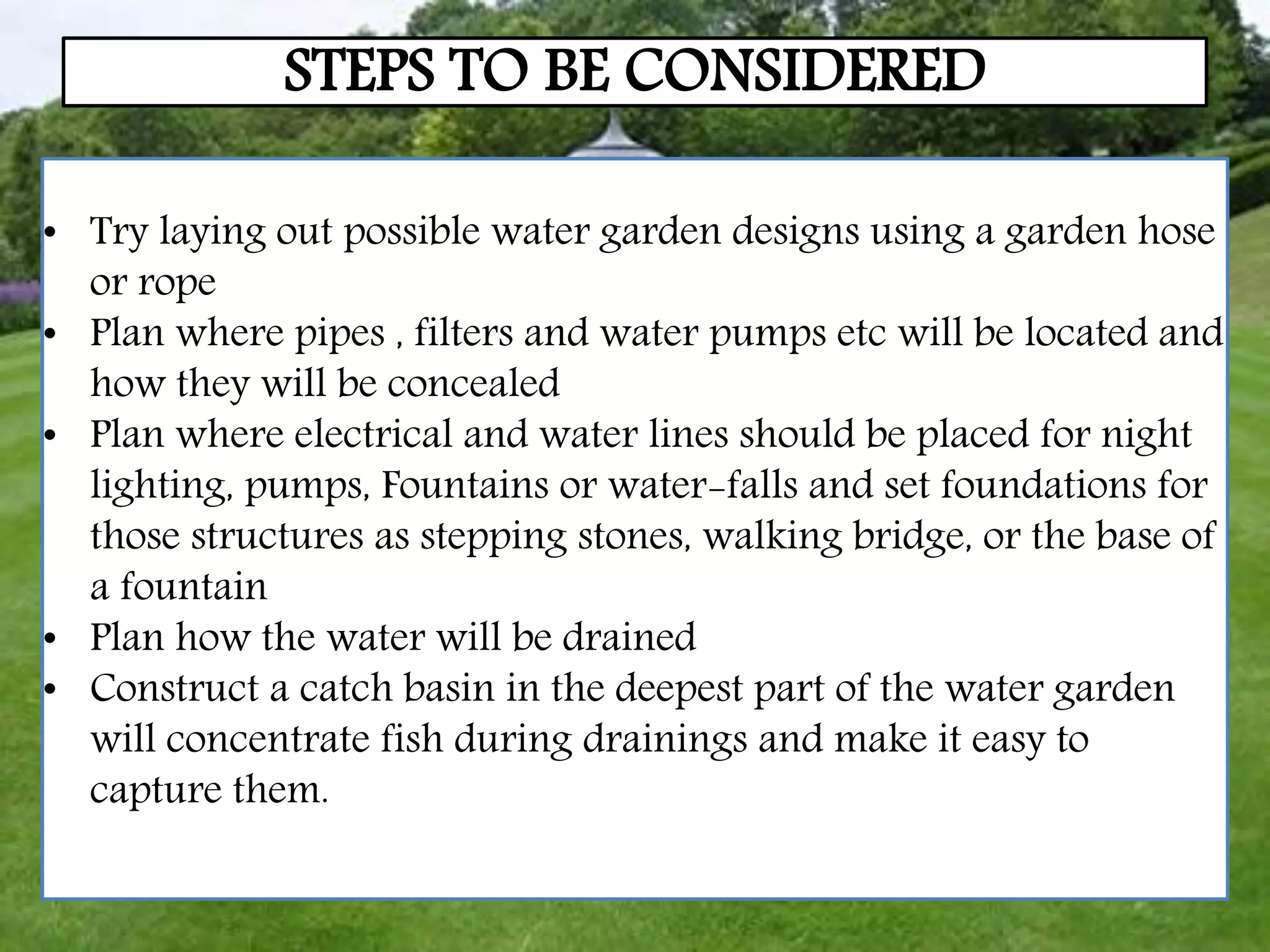 STEPS TO BE CONSIDERED
• Try laying out possible water garden designs using a garden hose
or rope
• Plan where pipes , filters and water pumps etc will be located and
how they will be concealed
• Plan where electrical and water lines should be placed for night
lighting, pumps, Fountains or water-falls and set foundations for
those structures as stepping stones, walking bridge, or the base of
a fountain
• Plan how the water will be drained
• Construct a catch basin in the deepest part of the water garden
will concentrate fish during drainings and make it easy to
capture them.
 