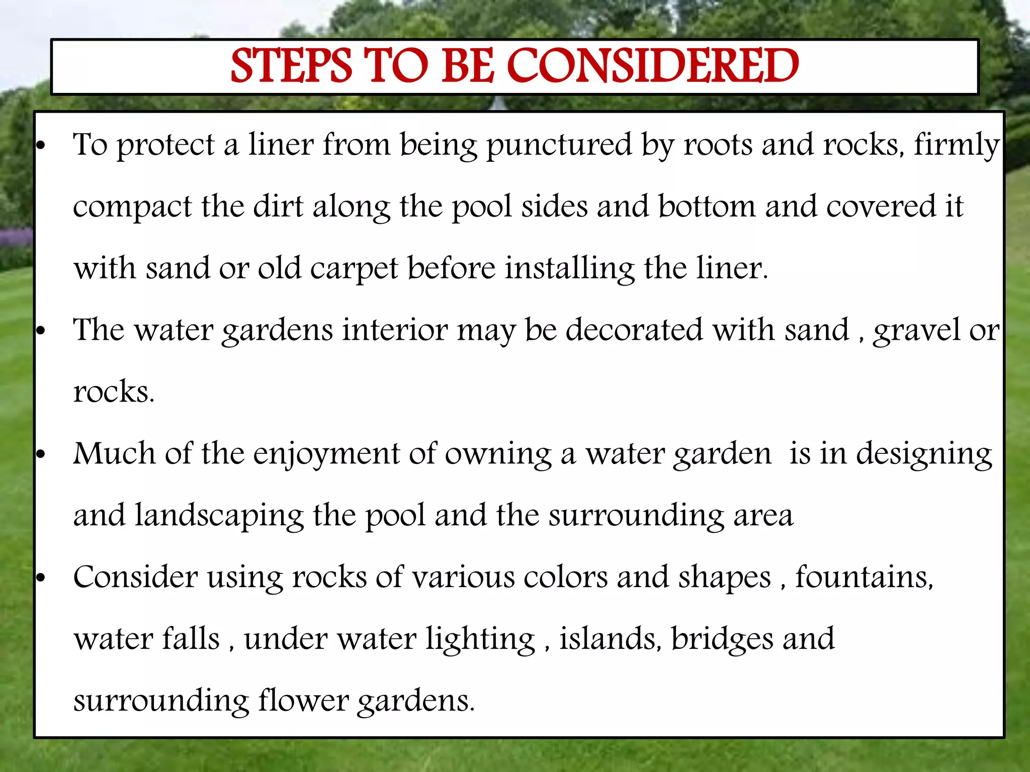 • To protect a liner from being punctured by roots and rocks, firmly
compact the dirt along the pool sides and bottom and covered it
with sand or old carpet before installing the liner.
• The water gardens interior may be decorated with sand , gravel or
rocks.
• Much of the enjoyment of owning a water garden is in designing
and landscaping the pool and the surrounding area
• Consider using rocks of various colors and shapes , fountains,
water falls , under water lighting , islands, bridges and
surrounding flower gardens.
STEPS TO BE CONSIDERED
 