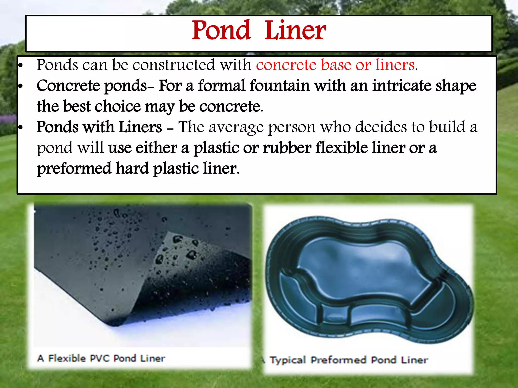 Pond Liner
• Ponds can be constructed with concrete base or liners.
• Concrete ponds- For a formal fountain with an intricate shape
the best choice may be concrete.
• Ponds with Liners - The average person who decides to build a
pond will use either a plastic or rubber flexible liner or a
preformed hard plastic liner.
 