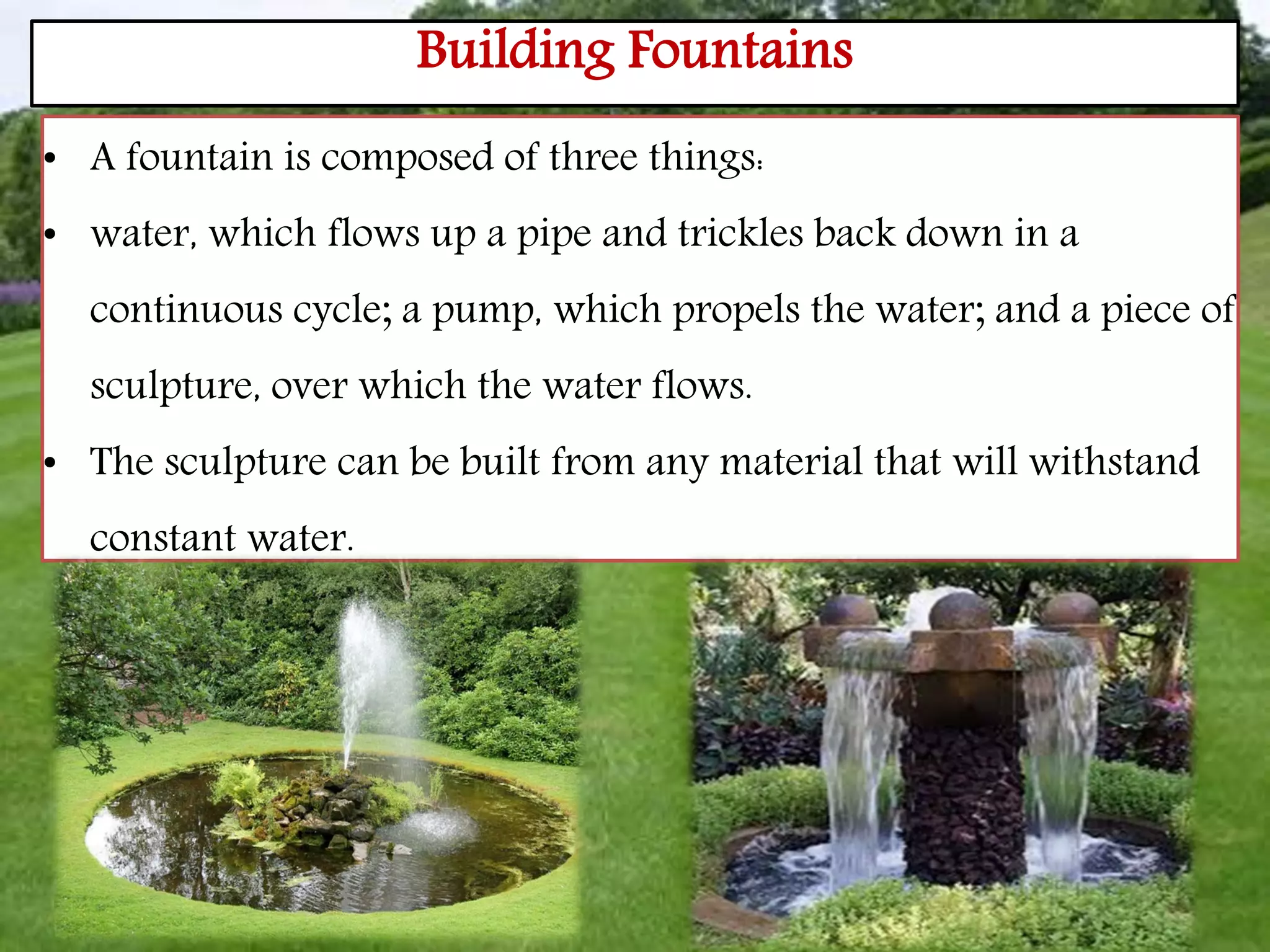 Building Fountains
• A fountain is composed of three things:
• water, which flows up a pipe and trickles back down in a
continuous cycle; a pump, which propels the water; and a piece of
sculpture, over which the water flows.
• The sculpture can be built from any material that will withstand
constant water.
 