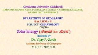 Gondwana University, Gadchiroli
Mahatma Gandhi Arts, Science And Late N.P. Commerce College,
Armori Dist. Gadchiroli
department of geography
b.a.i sem – ii
SUBJECT- climatology
• Topic-
Solar Energy (lkSj”kDrh fdaok lkSjmtkZ )
Presented By
Dr. Vijay P. Gorde
Assistant Professor of Geography
M.A. B.Ed., NET, Ph.D.
 