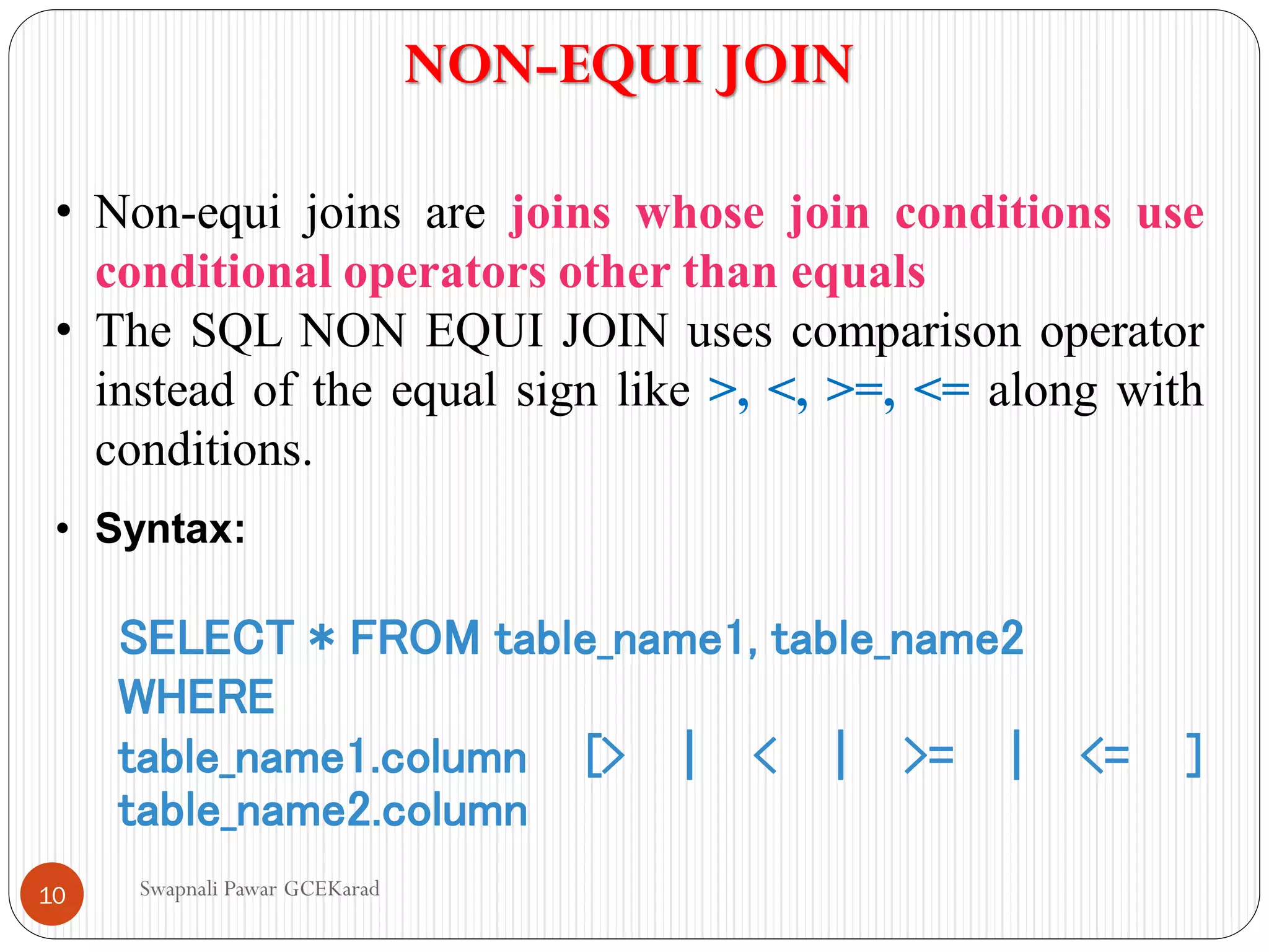 NON-EQUI JOIN
• Non-equi joins are joins whose join conditions use
conditional operators other than equals
• The SQL NON EQUI JOIN uses comparison operator
instead of the equal sign like >, <, >=, <= along with
conditions.
• Syntax:
SELECT * FROM table_name1, table_name2
WHERE
table_name1.column [> | < | >= | <= ]
table_name2.column
Swapnali Pawar GCEKarad
10
 
