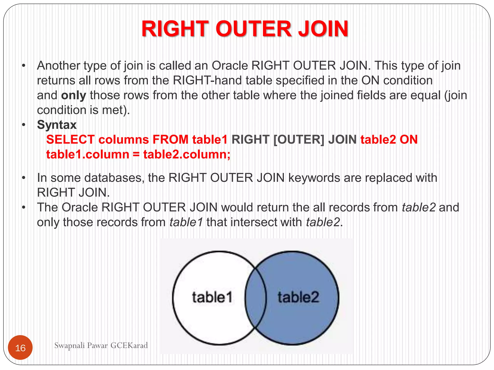 RIGHT OUTER JOIN
• Another type of join is called an Oracle RIGHT OUTER JOIN. This type of join
returns all rows from the RIGHT-hand table specified in the ON condition
and only those rows from the other table where the joined fields are equal (join
condition is met).
• Syntax
SELECT columns FROM table1 RIGHT [OUTER] JOIN table2 ON
table1.column = table2.column;
• In some databases, the RIGHT OUTER JOIN keywords are replaced with
RIGHT JOIN.
• The Oracle RIGHT OUTER JOIN would return the all records from table2 and
only those records from table1 that intersect with table2.
Swapnali Pawar GCEKarad
16
 